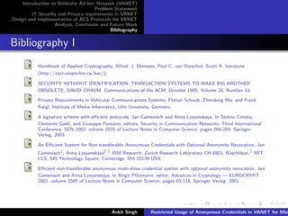 Introduction to Vehicular Ad-hoc Network (VANET)
                                       Problem Statement
         IT Security and Privacy requirements in VANET
Design and Implementation of ACS Protocols for VANET
                    Analysis, Conclusion and Future Work
                                             Bibliography


Bibliography I
           Handbook of Applied Cryptography, Alfred. J. Menezes, Paul C. van Oorschot, Scott A. Vanstone
           (http://cacr.uwaterloo.ca/hac/).

           SECURITY WITHOUT IDENTIFICATION: TRANSACTION SYSTEMS TO MAKE BIG BROTHER
           OBSOLETE, DAVID CHAUM, Communications of the ACM, October 1985, Volume 28, Number 10.

           Privacy Requirements in Vehicular Communications Systems, Florian Schaub, Zhendong Ma, and Frank
           Kargl, Institute of Media Informatics, Ulm University, Germany.

           A signature scheme with eﬃcient protocols. Jan Camenisch and Anna Lysyanskaya. In Stelvio Cimato,
           Clemente Galdi, and Giuseppe Persiano, editors, Security in Communication Networks, Third International
           Conference, SCN 2002, volume 2576 of Lecture Notes in Computer Science, pages 268-289. Springer
           Verlag, 2003.

           An Eﬃcient System for Non-transferable Anonymous Credentials with Optional Anonymity Revocation, Jan
           Camenisch1 , Anna Lysyanskaya2 ,1 IBM Research, Zurich Research Laboratory CH-8803, R¨schlikon,2 MIT
                                                                                                u
           LCS, 545 Technology Square, Cambridge, MA 02139 USA.

           Eﬃcient non-transferable anonymous multi-show credential system with optional anonymity revocation, Jan
           Camenisch and Anna Lysyanskaya. In Birgit Pﬁtzmann, editor, Advances in Cryptology — EUROCRYPT
           2001, volume 2045 of Lecture Notes in Computer Science, pages 93-118. Springer Verlag, 2001.




                                             Ankit Singh      Restricted Usage of Anonymous Credentials in VANET for Misb
 