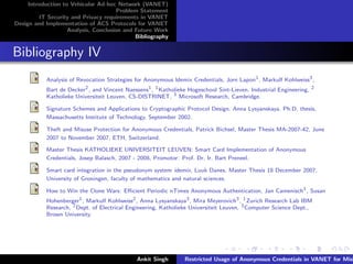 Introduction to Vehicular Ad-hoc Network (VANET)
                                       Problem Statement
         IT Security and Privacy requirements in VANET
Design and Implementation of ACS Protocols for VANET
                    Analysis, Conclusion and Future Work
                                             Bibliography


Bibliography IV
           Analysis of Revocation Strategies for Anonymous Idemix Credentials, Jorn Lapon1 , Markulf Kohlweiss3 ,
           Bart de Decker2 , and Vincent Naessens1 , 1 Katholieke Hogeschool Sint-Lieven, Industrial Engineering, 2
           Katholieke Universiteit Leuven, CS-DISTRINET, 3 Microsoft Research, Cambridge.

           Signature Schemes and Applications to Cryptographic Protocol Design. Anna Lysyanskaya. Ph.D. thesis,
           Massachusetts Institute of Technology, September 2002.

           Theft and Misuse Protection for Anonymous Credentials, Patrick Bichsel, Master Thesis MA-2007-42, June
           2007 to November 2007, ETH, Switzerland.

           Master Thesis KATHOLIEKE UNIVERSITEIT LEUVEN: Smart Card Implementation of Anonymous
           Credentials, Josep Balasch, 2007 - 2008, Promotor: Prof. Dr. Ir. Bart Preneel.

           Smart card integration in the pseudonym system idemix, Luuk Danes, Master Thesis 18 December 2007,
           University of Groningen, faculty of mathematics and natural sciences.

           How to Win the Clone Wars: Eﬃcient Periodic nTimes Anonymous Authentication, Jan Camenisch1 , Susan
           Hohenberger1 , Markulf Kohlweiss2 , Anna Lysyanskaya3 , Mira Meyerovich3 , 1 Zurich Research Lab IBM
           Research, 2 Dept. of Electrical Engineering, Katholieke Universiteit Leuven, 3 Computer Science Dept.,
           Brown University.




                                              Ankit Singh       Restricted Usage of Anonymous Credentials in VANET for Misb
 