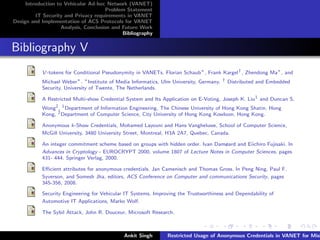 Introduction to Vehicular Ad-hoc Network (VANET)
                                       Problem Statement
         IT Security and Privacy requirements in VANET
Design and Implementation of ACS Protocols for VANET
                    Analysis, Conclusion and Future Work
                                             Bibliography


Bibliography V
           V-tokens for Conditional Pseudonymity in VANETs. Florian Schaub∗ , Frank Kargel† , Zhendong Ma∗ , and
           Michael Weber∗ . ∗ Institute of Media Informatics, Ulm University, Germany, † Distributed and Embedded
           Security, University of Twente, The Netherlands.

           A Restricted Multi-show Credential System and Its Application on E-Voting, Joseph K. Liu1 and Duncan S.
           Wong2 , 1 Department of Information Engineering, The Chinese University of Hong Kong Shatin, Hong
           Kong, 2 Department of Computer Science, City University of Hong Kong Kowloon, Hong Kong.

           Anonymous k-Show Credentials, Mohamed Layouni and Hans Vangheluwe, School of Computer Science,
           McGill University, 3480 University Street, Montreal, H3A 2A7, Quebec, Canada.

           An integer commitment scheme based on groups with hidden order. Ivan Damøard and Eiichiro Fujisaki. In
           Advances in Cryptology - EUROCRYPT 2000, volume 1807 of Lecture Notes in Computer Sciences, pages
           431- 444. Springer Verlag, 2000.

           Eﬃcient attributes for anonymous credentials. Jan Camenisch and Thomas Gross. In Peng Ning, Paul F.
           Syverson, and Somesh Jha, editors, ACS Conference on Computer and communications Security, pages
           345-356, 2008.

           Security Engineering for Vehicular IT Systems, Improving the Trustworthiness and Dependability of
           Automotive IT Applications, Marko Wolf.

           The Sybil Attack, John R. Douceur, Microsoft Research.



                                             Ankit Singh       Restricted Usage of Anonymous Credentials in VANET for Misb
 