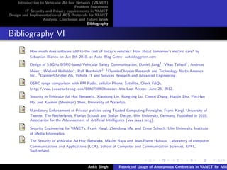 Introduction to Vehicular Ad-hoc Network (VANET)
                                       Problem Statement
         IT Security and Privacy requirements in VANET
Design and Implementation of ACS Protocols for VANET
                    Analysis, Conclusion and Future Work
                                             Bibliography


Bibliography VI
           How much does software add to the cost of today’s vehicles? How about tomorrow’s electric cars? by
           Sebastian Blanco on Jun 8th 2010, at Auto Blog Green: autobloggreen.com

           Design of 5.9GHz DSRC-based Vehicular Safety Communication, Daniel Jiang1 , Vikas Taliwal1 , Andreas
           Meier1 , Wieland Holfelder1 , Ralf Herrtwich2 , 1 DaimlerChrysler Research and Technology North America,
           Inc., 2 DaimlerChrysler AG, Vehicle IT and Services Research and Advanced Engineering.

           DSRC range comparison with FM Radio, cellular Phone, Satellite, Check FAQs,
           http://www.leearmstrong.com/DSRC/DSRCHomeset.htm Last Access: June 25, 2012.

           Security in Vehicular Ad Hoc Networks, Xiaodong Lin, Rongxing Lu, Chenxi Zhang, Haojin Zhu, Pin-Han
           Ho, and Xuemin (Sherman) Shen, University of Waterloo.

           Mandatory Enforcement of Privacy policies using Trusted Computing Principles, Frank Kargl, University of
           Twente, The Netherlands, Florian Schaub and Stefan Dietzel, Ulm University, Germany, Published in 2010,
           Association for the Advancement of Artiﬁcial Intelligence (www.aaai.org).

           Security Engineering for VANETs, Frank Kargl, Zhendong Ma, and Elmar Schoch, Ulm University, Institute
           of Media Informatics.
           The Security of Vehicular Ad Hoc Networks, Maxim Raya and Jean-Pierre Hubaux, Laboratory of computer
           Communications and Applications (LCA), School of Computer and Communication Sciences, EPFL,
           Switzerland.



                                             Ankit Singh       Restricted Usage of Anonymous Credentials in VANET for Misb
 