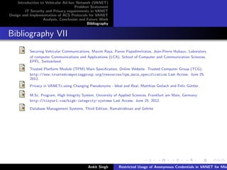 Introduction to Vehicular Ad-hoc Network (VANET)
                                       Problem Statement
         IT Security and Privacy requirements in VANET
Design and Implementation of ACS Protocols for VANET
                    Analysis, Conclusion and Future Work
                                             Bibliography


Bibliography VII
           Securing Vehicular Communications, Maxim Raya, Panos Papadimitratos, Jean-Pierre Hubaux, Laboratory
           of computer Communications and Applications (LCA), School of Computer and Communication Sciences,
           EPFL, Switzerland.

           Trusted Platform Module (TPM) Main Speciﬁcation, Online Website: Trusted Computer Group (TCG).
           http://www.trustedcomputinggroup.org/resources/tpm_main_specification Last Access: June 25,
           2012.
           Privacy in VANETs using Changing Pseudonyms - Ideal and Real, Matthias Gerlach and Felix G¨ttler.
                                                                                                     u

           M.Sc. Program, High Integrity System, University of Applied Sciences, Frankfurt am Main, Germany:
           http://tinyurl.com/high-integrity-systems Last Access: June 25, 2012.

           Database Management Systems, Third Edition, Ramakrishnan and Gehrke




                                             Ankit Singh      Restricted Usage of Anonymous Credentials in VANET for Misb
 