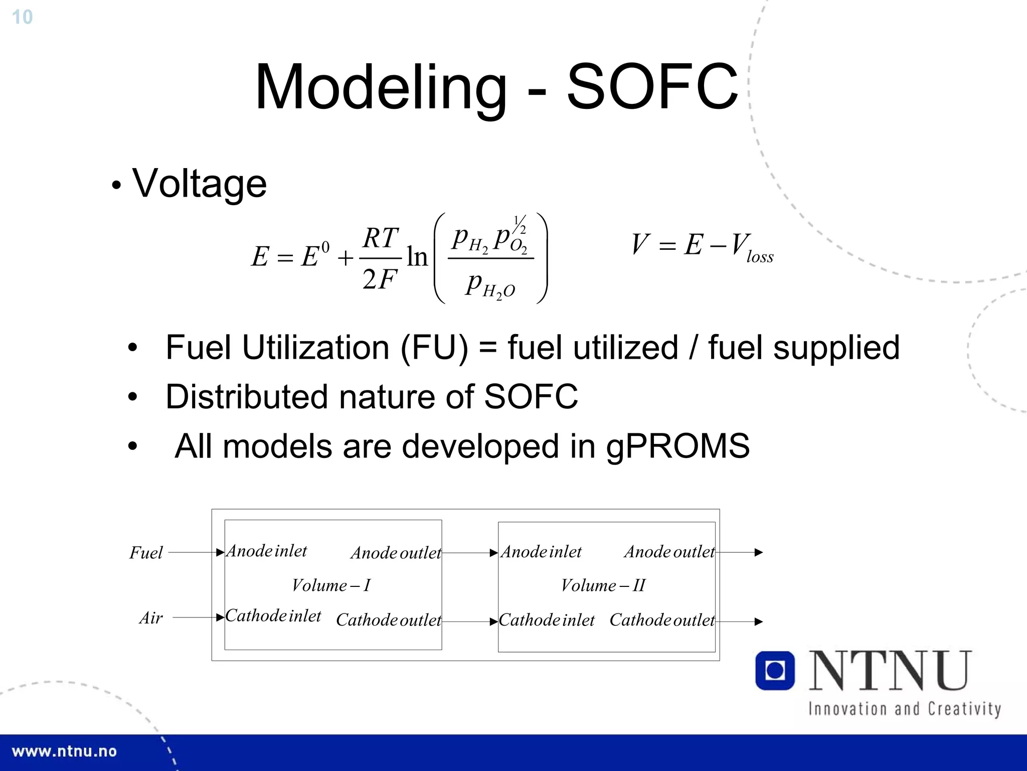 10



                Modeling - SOFC
     • Voltage
                         RT ⎛ pH 2 pO22          ⎞
                                             1


                E = E0 +    ln ⎜                 ⎟           V = E − Vloss
                         2 F ⎜ pH 2O
                               ⎝
                                                 ⎟
                                                 ⎠
     • Fuel Utilization (FU) = fuel utilized / fuel supplied
     • Distributed nature of SOFC
     • All models are developed in gPROMS

      Fuel   Anode inlet     Anode outlet   Anode inlet      Anode outlet
                     Volume − I                      Volume − II
       Air   Cathode inlet Cathode outlet   Cathode inlet Cathode outlet
 