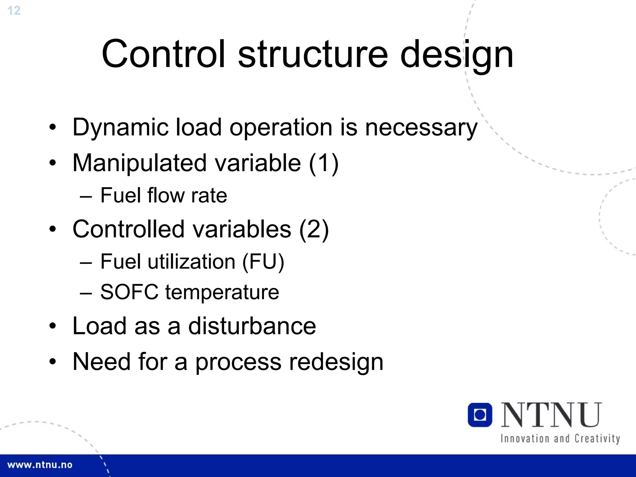 12



         Control structure design
     • Dynamic load operation is necessary
     • Manipulated variable (1)
       – Fuel flow rate
     • Controlled variables (2)
       – Fuel utilization (FU)
       – SOFC temperature
     • Load as a disturbance
     • Need for a process redesign
 