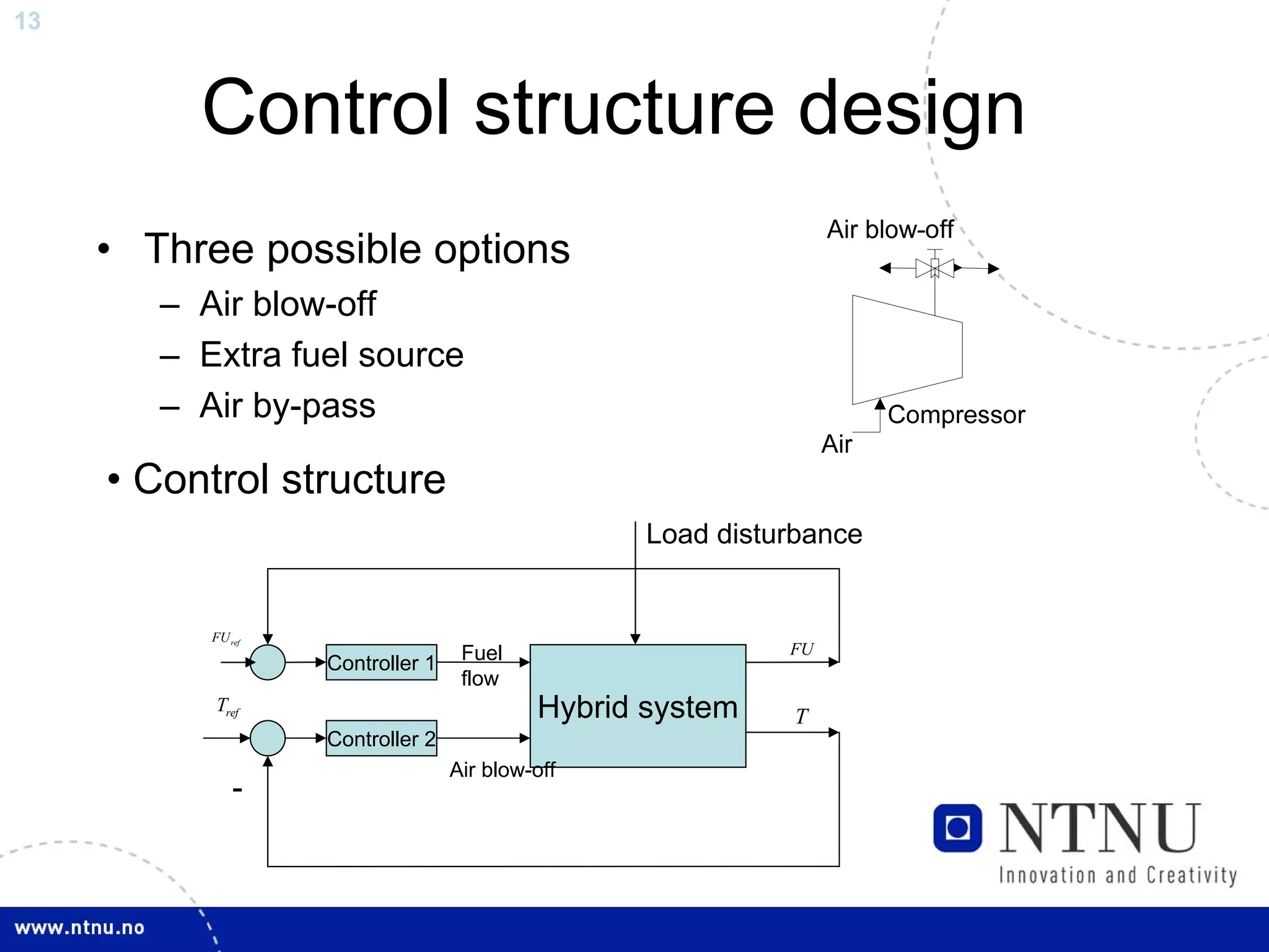 13



          Control structure design
     • Three possible options
        – Air blow-off
        – Extra fuel source
        – Air by-pass

     • Control structure
                                                   Load disturbance


           FU ref
                                    Fuel                     FU
                    Controller 1
                                    flow
           Tref                             Hybrid system    T
                    Controller 2
                                   Air blow-off
               -
 