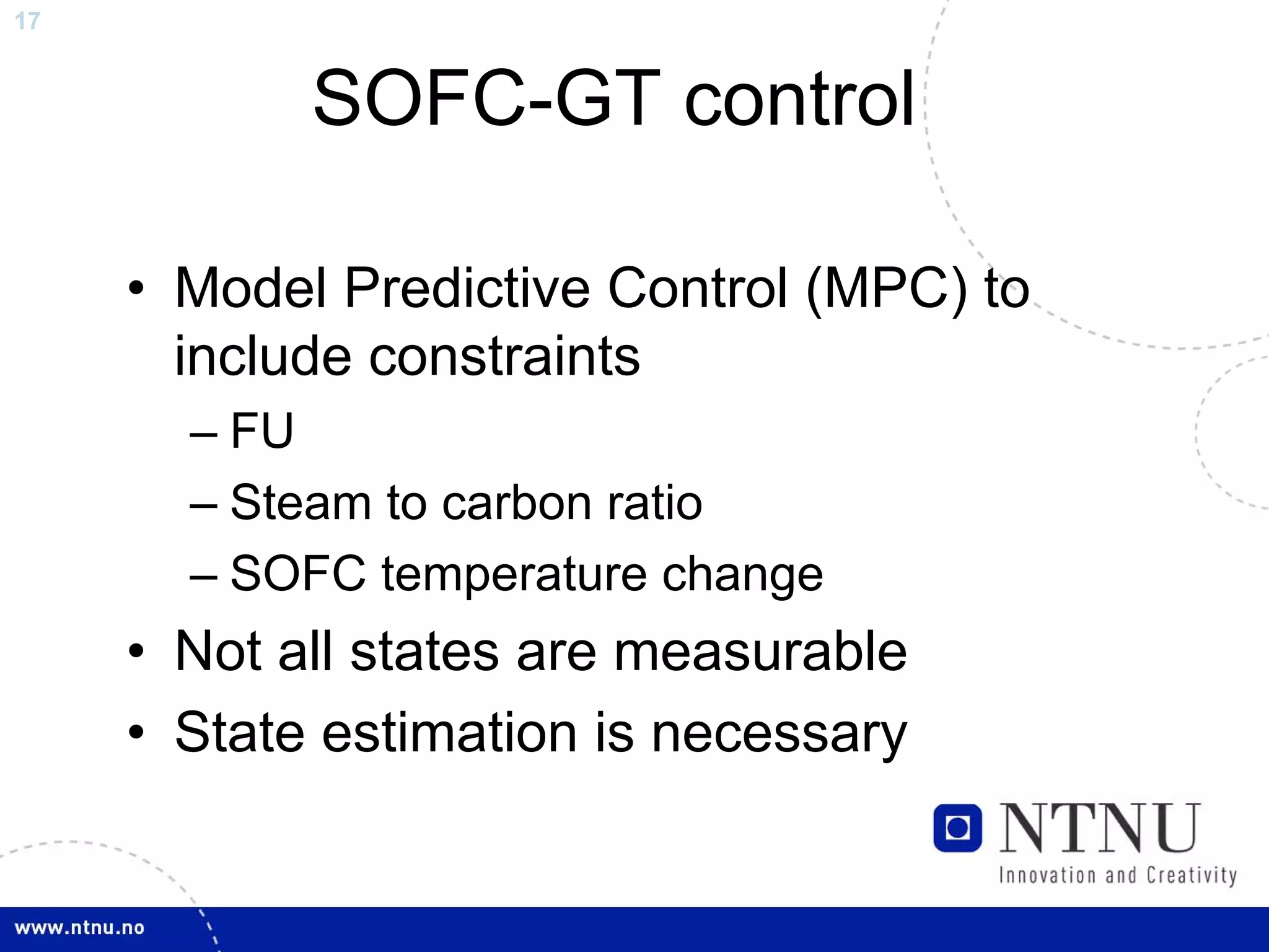 17


            SOFC-GT control

     • Model Predictive Control (MPC) to
       include constraints
       – FU
       – Steam to carbon ratio
       – SOFC temperature change
     • Not all states are measurable
     • State estimation is necessary
 