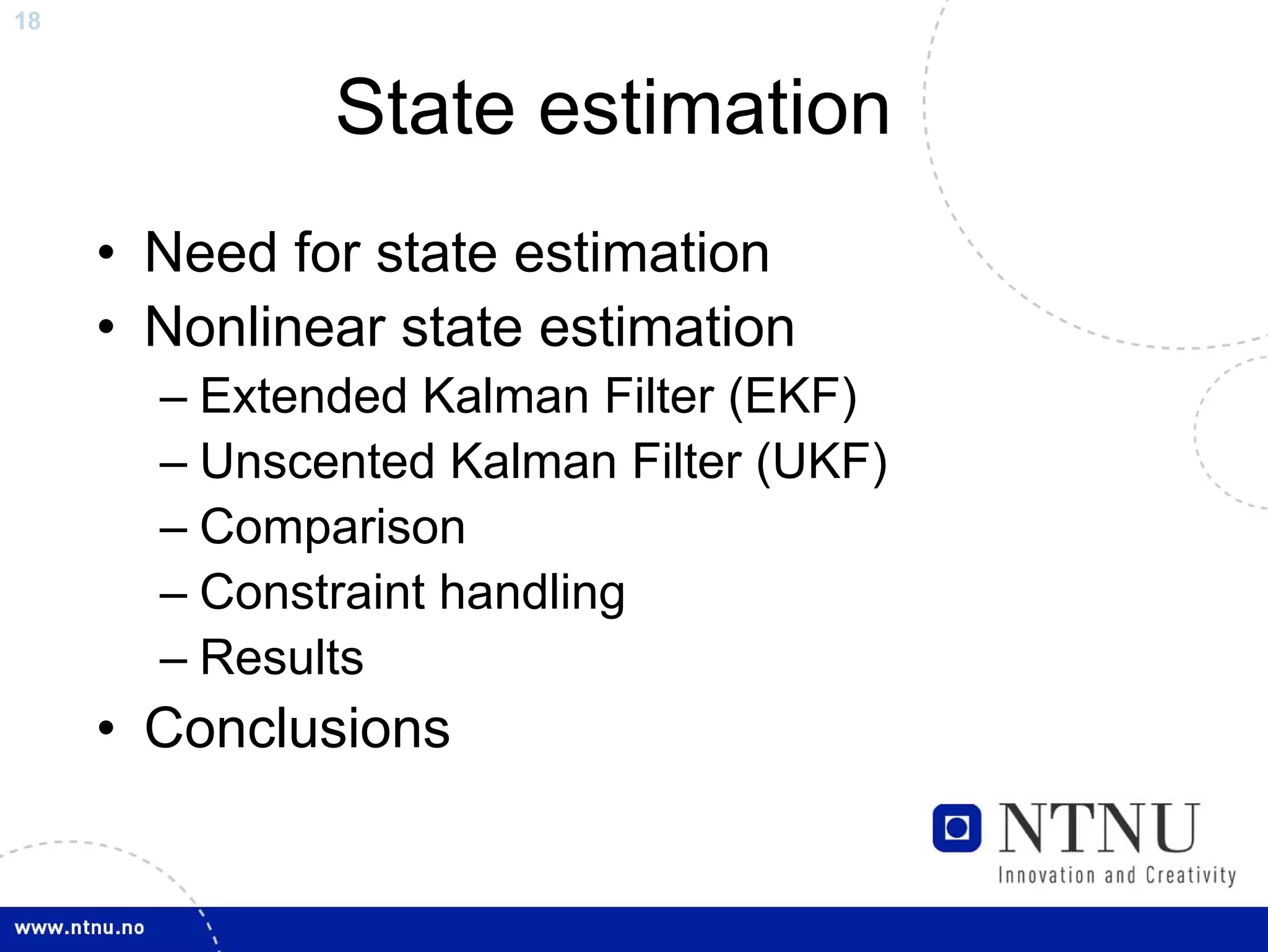 18



              State estimation
     • Need for state estimation
     • Nonlinear state estimation
       – Extended Kalman Filter (EKF)
       – Unscented Kalman Filter (UKF)
       – Comparison
       – Constraint handling
       – Results
     • Conclusions
 