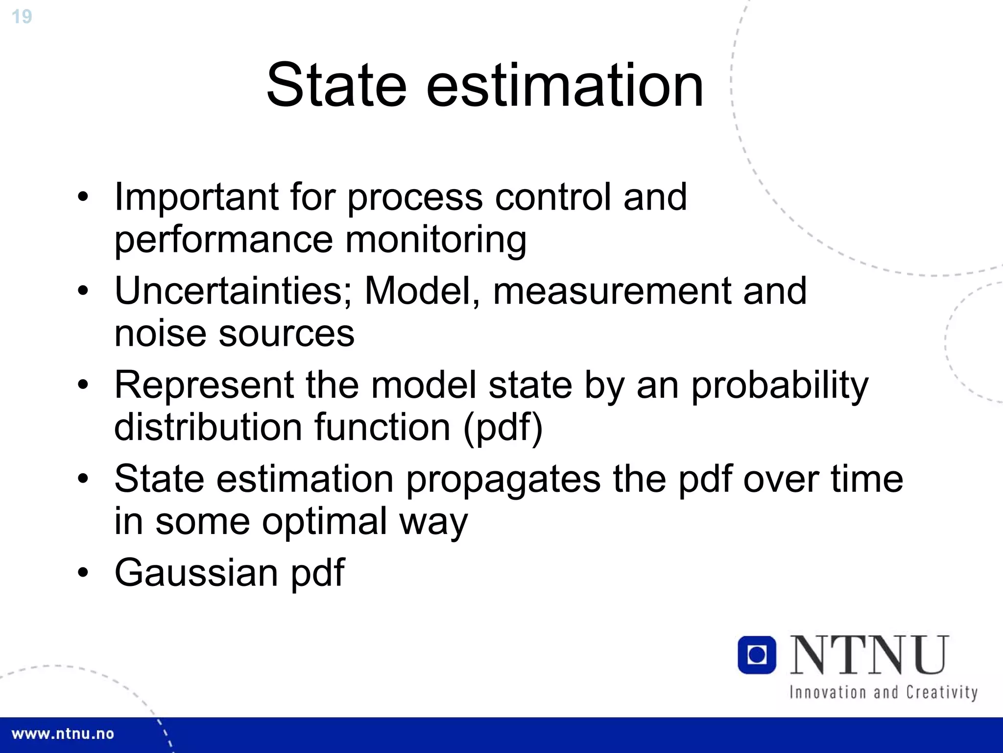 19



               State estimation
     • Important for process control and
       performance monitoring
     • Uncertainties; Model, measurement and
       noise sources
     • Represent the model state by an probability
       distribution function (pdf)
     • State estimation propagates the pdf over time
       in some optimal way
     • Gaussian pdf
 