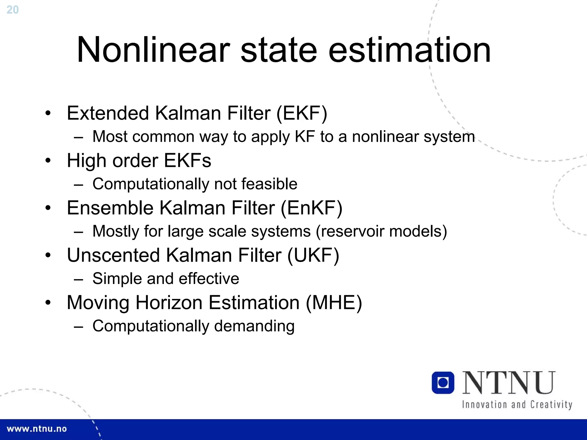 20



        Nonlinear state estimation
     • Extended Kalman Filter (EKF)
        – Most common way to apply KF to a nonlinear system
     • High order EKFs
        – Computationally not feasible
     • Ensemble Kalman Filter (EnKF)
        – Mostly for large scale systems (reservoir models)
     • Unscented Kalman Filter (UKF)
        – Simple and effective
     • Moving Horizon Estimation (MHE)
        – Computationally demanding
 