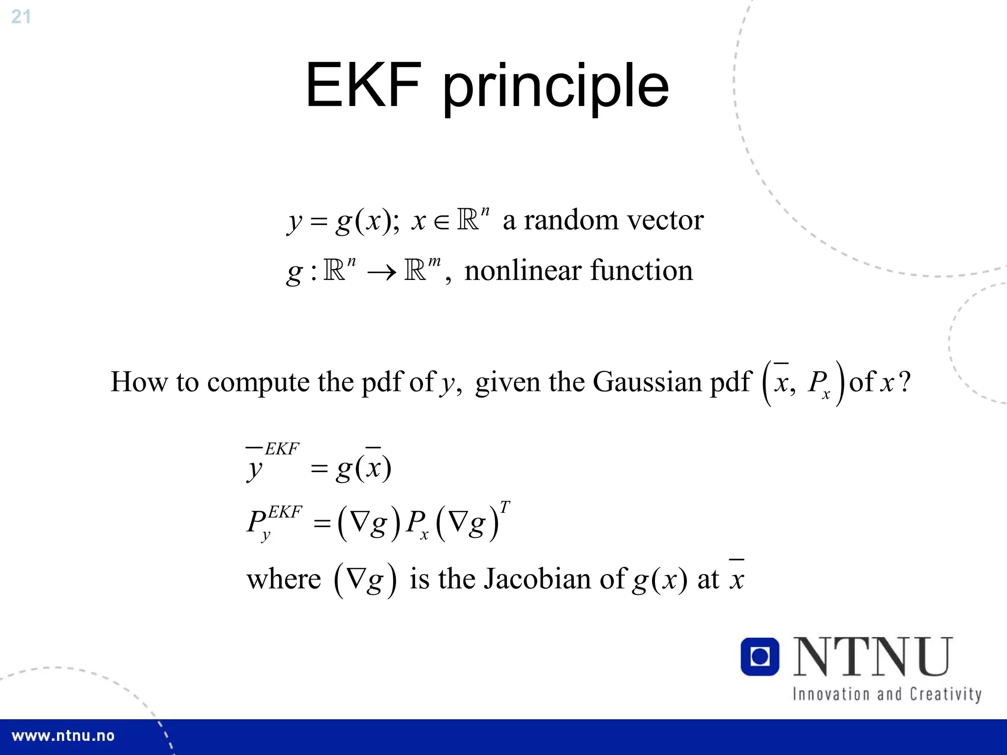 21



                          EKF principle

                      y = g ( x); x ∈      n
                                               a random vector
                     g:      n
                                 →   m
                                         , nonlinear function


                                                                 (
     How to compute the pdf of y, given the Gaussian pdf x, Px of x ?)
                    EKF
                y         = g ( x)
               PyEKF = ( ∇g ) Px ( ∇g )
                                               T



               where ( ∇g ) is the Jacobian of g ( x) at x
 