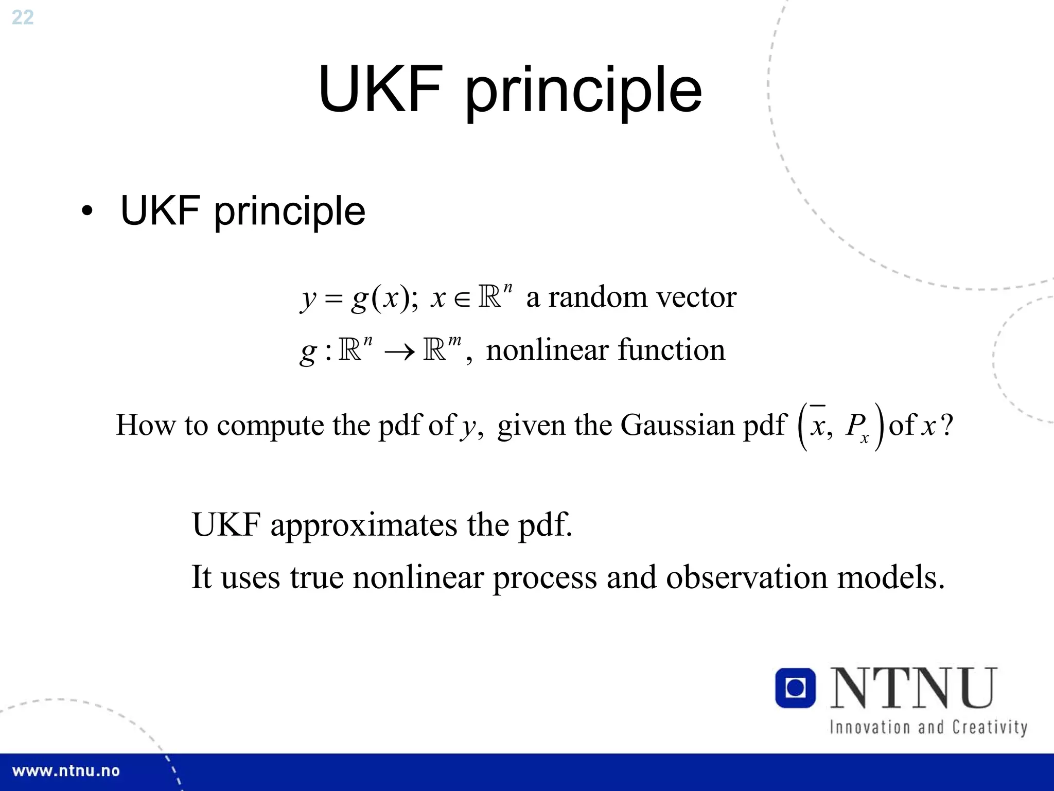 22



                     UKF principle
     • UKF principle

                    y = g ( x); x ∈    n
                                           a random vector
                    g:   n
                             →   m
                                     , nonlinear function

                                                             (   )
      How to compute the pdf of y, given the Gaussian pdf x, Px of x ?


           UKF approximates the pdf.
           It uses true nonlinear process and observation models.
 