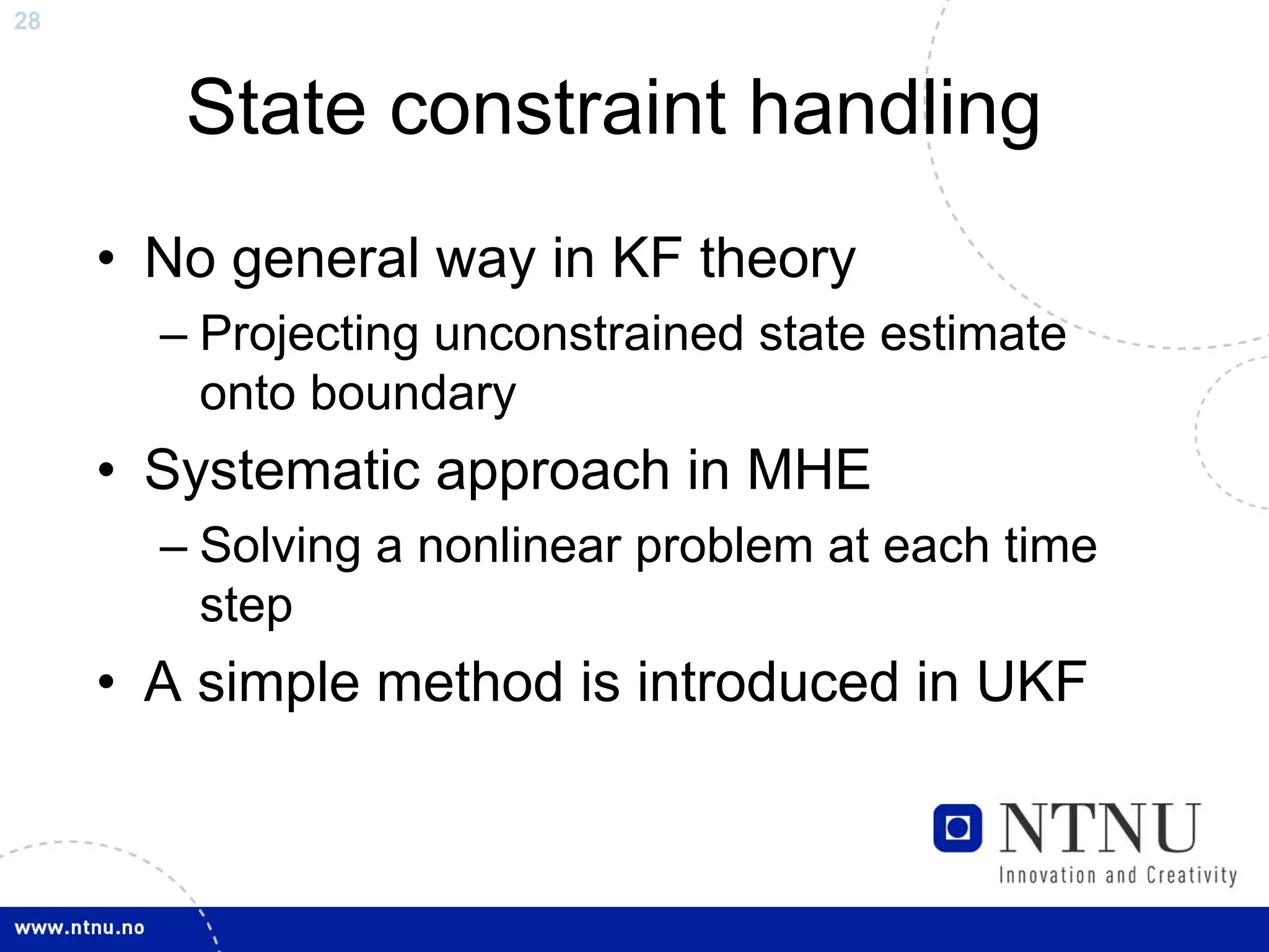 28



        State constraint handling
     • No general way in KF theory
       – Projecting unconstrained state estimate
         onto boundary
     • Systematic approach in MHE
       – Solving a nonlinear problem at each time
         step
     • A simple method is introduced in UKF
 