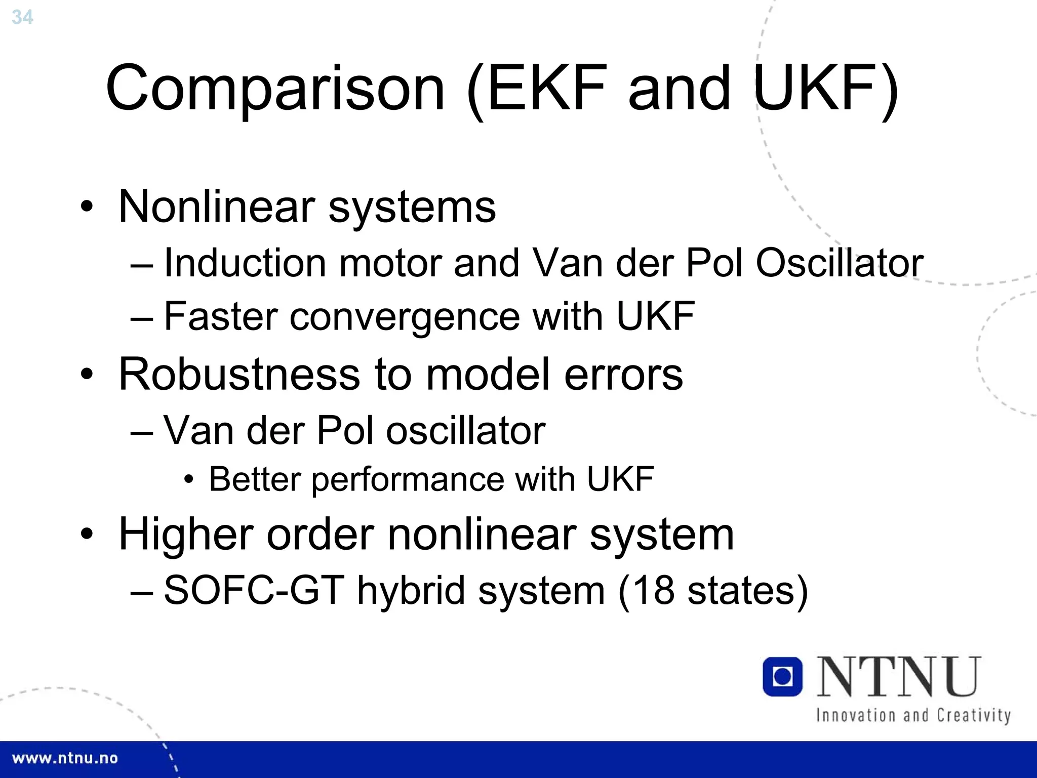 34



      Comparison (EKF and UKF)
     • Nonlinear systems
       – Induction motor and Van der Pol Oscillator
       – Faster convergence with UKF
     • Robustness to model errors
       – Van der Pol oscillator
          • Better performance with UKF
     • Higher order nonlinear system
       – SOFC-GT hybrid system (18 states)
 