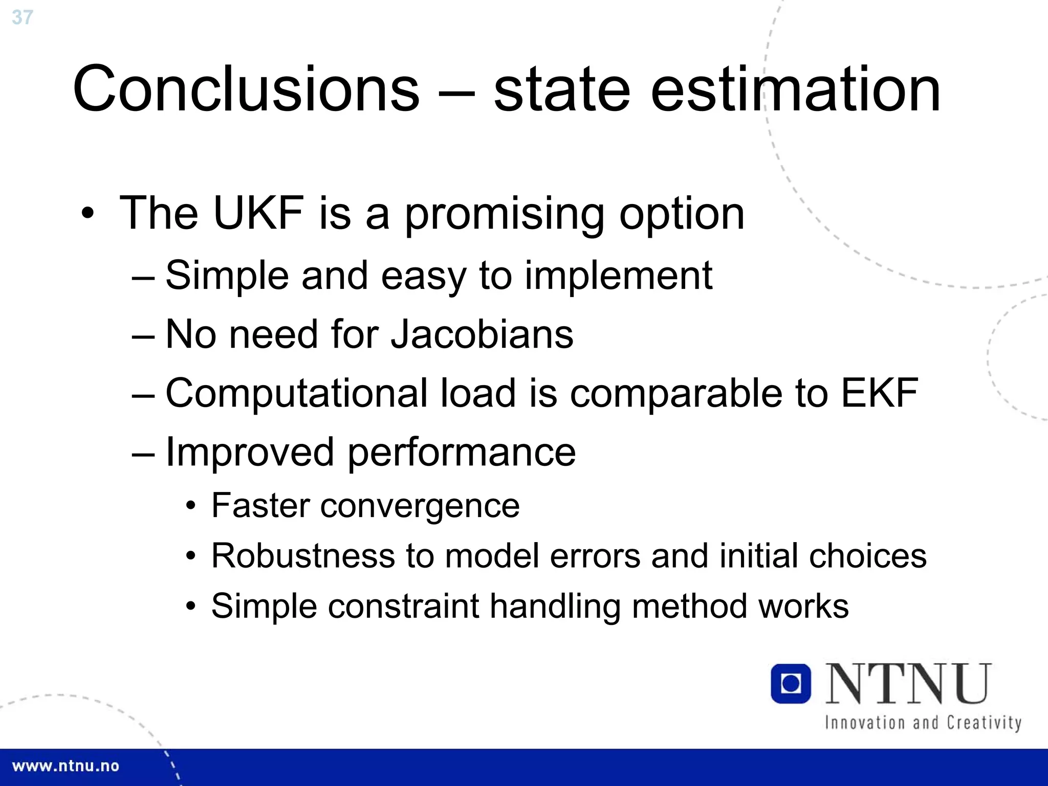 37



     Conclusions – state estimation
     • The UKF is a promising option
       – Simple and easy to implement
       – No need for Jacobians
       – Computational load is comparable to EKF
       – Improved performance
         • Faster convergence
         • Robustness to model errors and initial choices
         • Simple constraint handling method works
 