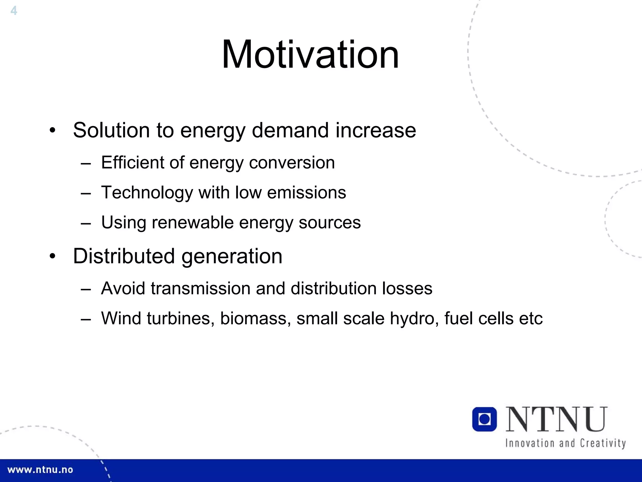 4



                        Motivation
    • Solution to energy demand increase
       – Efficient of energy conversion
       – Technology with low emissions
       – Using renewable energy sources
    • Distributed generation
       – Avoid transmission and distribution losses
       – Wind turbines, biomass, small scale hydro, fuel cells etc
 