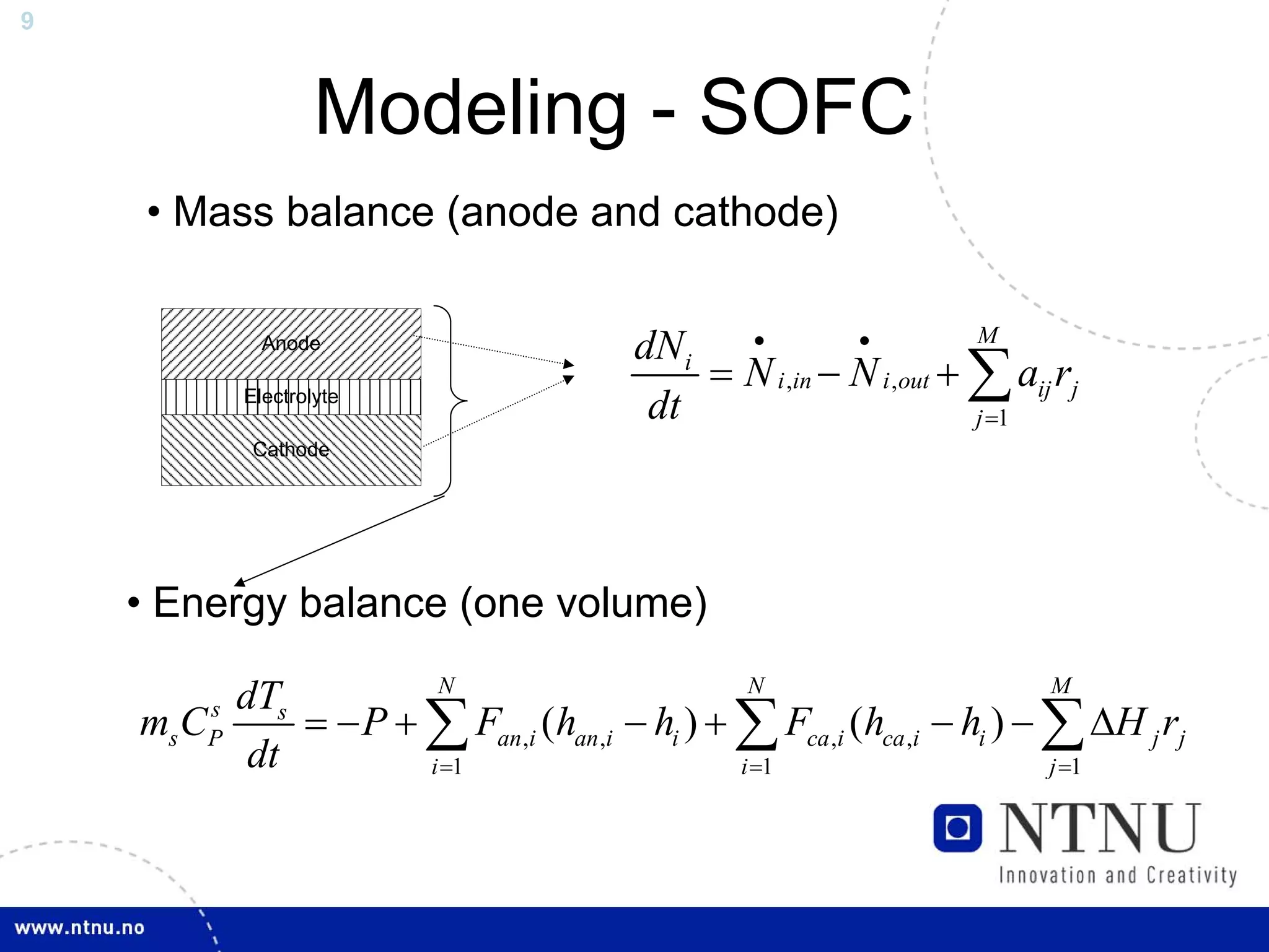9



                     Modeling - SOFC
     • Mass balance (anode and cathode)


                                        dN i •          •          M
                                            = N i ,in − N i ,out + ∑ aij rj
               Anode

             Electrolyte
                                         dt                        j =1
              Cathode




    • Energy balance (one volume)
                      N                         N                        M
         dTs
    ms C s
         P   = − P + ∑ Fan ,i (han ,i − hi ) + ∑ Fca ,i (hca ,i − hi ) − ∑ ΔH j rj
          dt         i =1                      i =1                      j =1
 