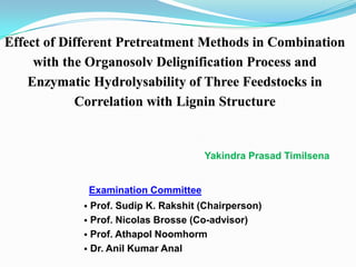 Effect of Different Pretreatment Methods in Combination
     with the Organosolv Delignification Process and
    Enzymatic Hydrolysability of Three Feedstocks in
            Correlation with Lignin Structure


                                        Yakindra Prasad Timilsena


                Examination Committee
             Prof. Sudip K. Rakshit (Chairperson)
             Prof. Nicolas Brosse (Co-advisor)
             Prof. Athapol Noomhorm
             Dr. Anil Kumar Anal
 