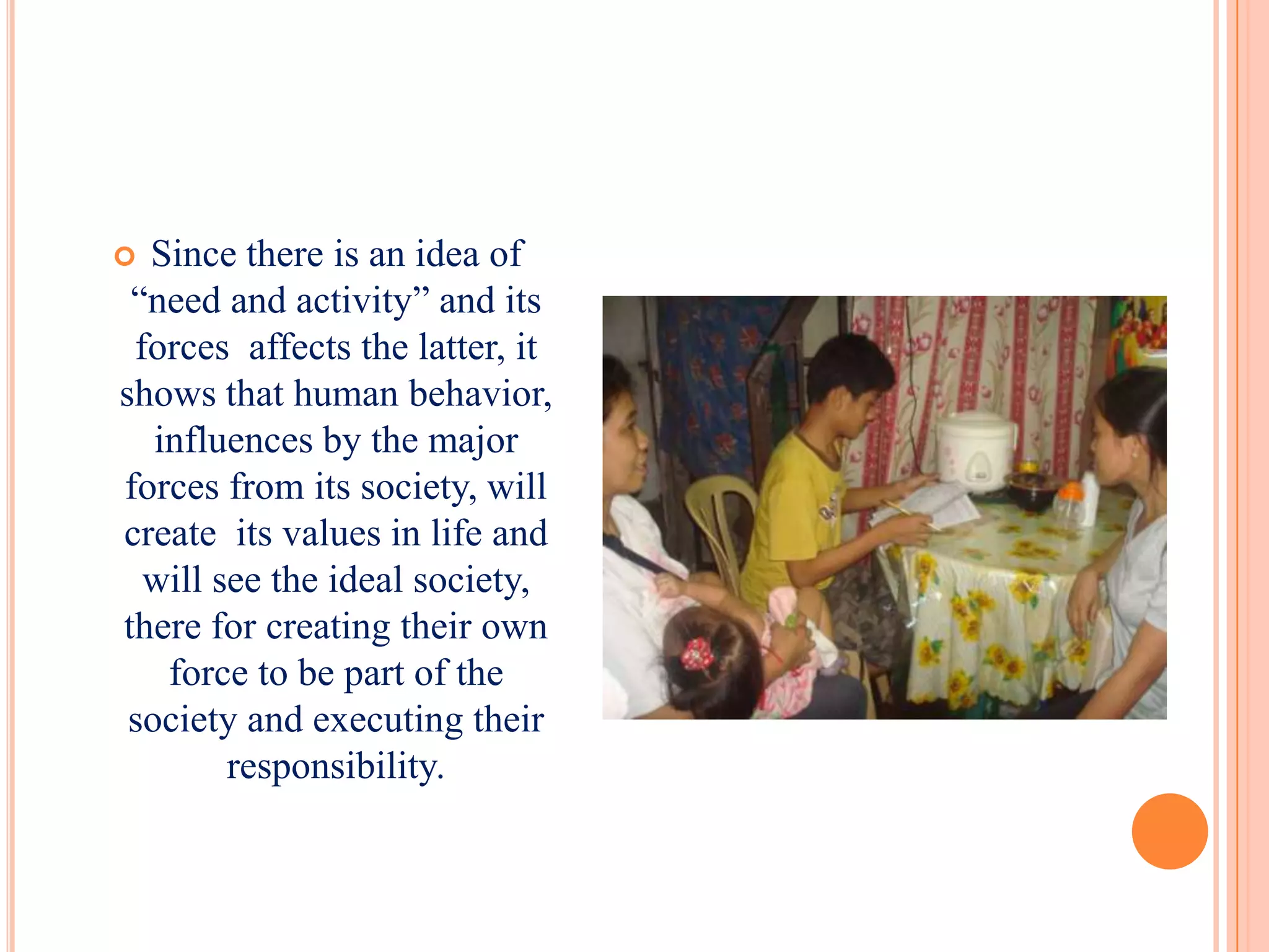  Since there is an idea of
 “need and activity” and its
 forces affects the latter, it
shows that human behavior,
   influences by the major
forces from its society, will
create its values in life and
  will see the ideal society,
there for creating their own
    force to be part of the
 society and executing their
        responsibility.
 