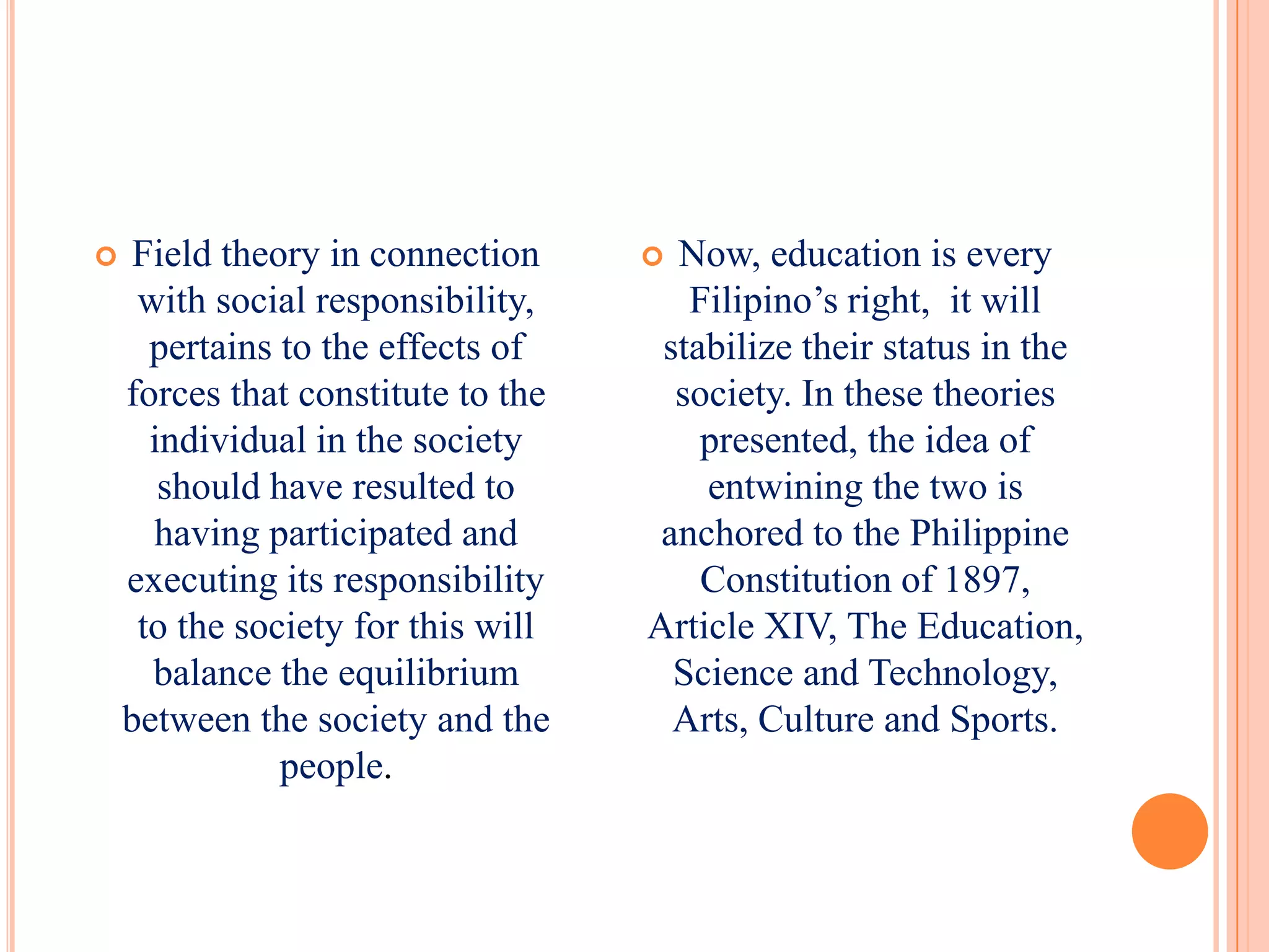     Field theory in connection      Now, education is every
     with social responsibility,       Filipino’s right, it will
      pertains to the effects of     stabilize their status in the
    forces that constitute to the     society. In these theories
      individual in the society         presented, the idea of
       should have resulted to          entwining the two is
      having participated and        anchored to the Philippine
    executing its responsibility        Constitution of 1897,
     to the society for this will   Article XIV, The Education,
      balance the equilibrium         Science and Technology,
    between the society and the       Arts, Culture and Sports.
               people.
 