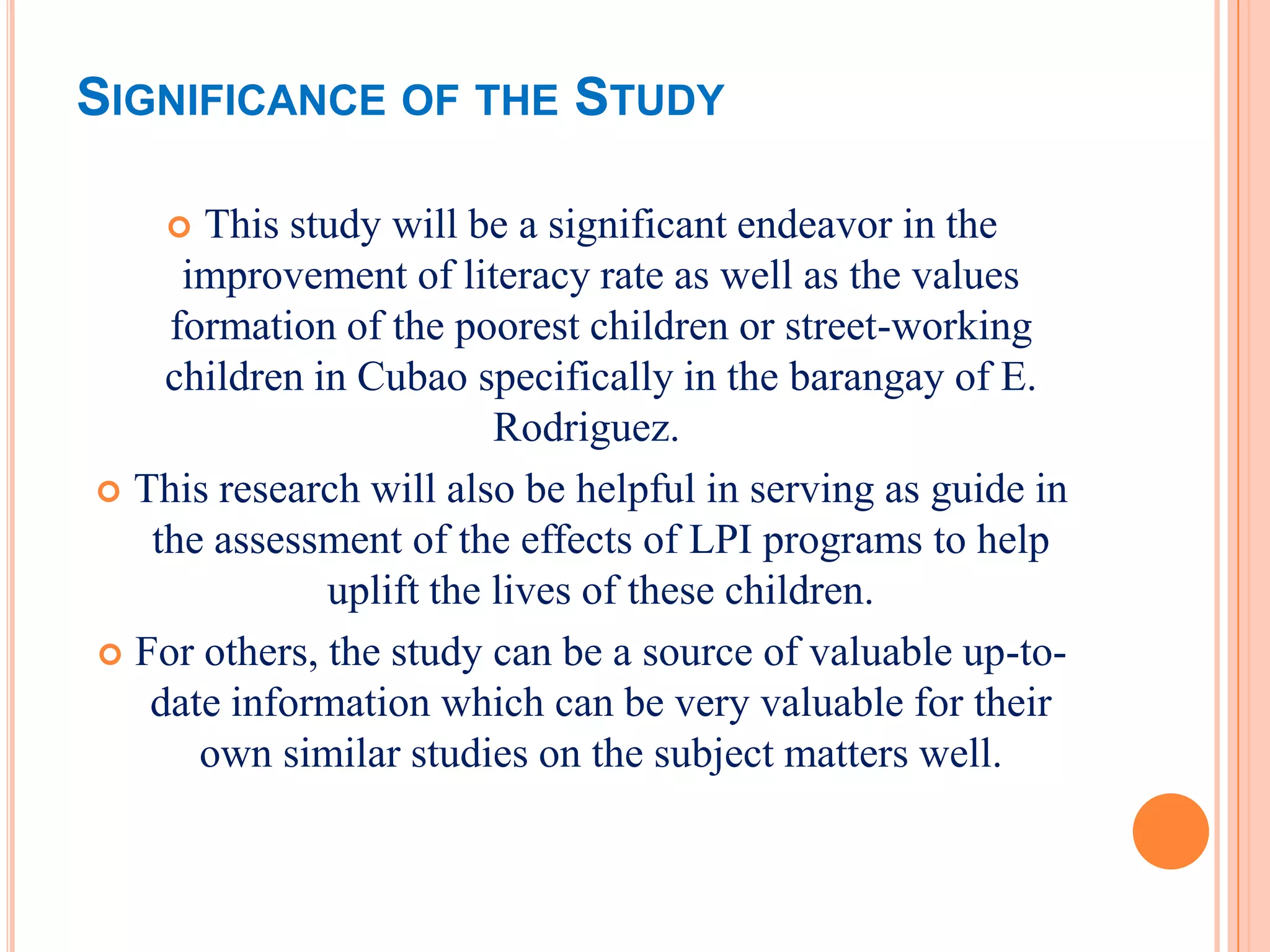 SIGNIFICANCE OF THE STUDY

     This study will be a significant endeavor in the
     improvement of literacy rate as well as the values
    formation of the poorest children or street-working
    children in Cubao specifically in the barangay of E.
                         Rodriguez.
 This research will also be helpful in serving as guide in
   the assessment of the effects of LPI programs to help
              uplift the lives of these children.
 For others, the study can be a source of valuable up-to-
   date information which can be very valuable for their
      own similar studies on the subject matters well.
 