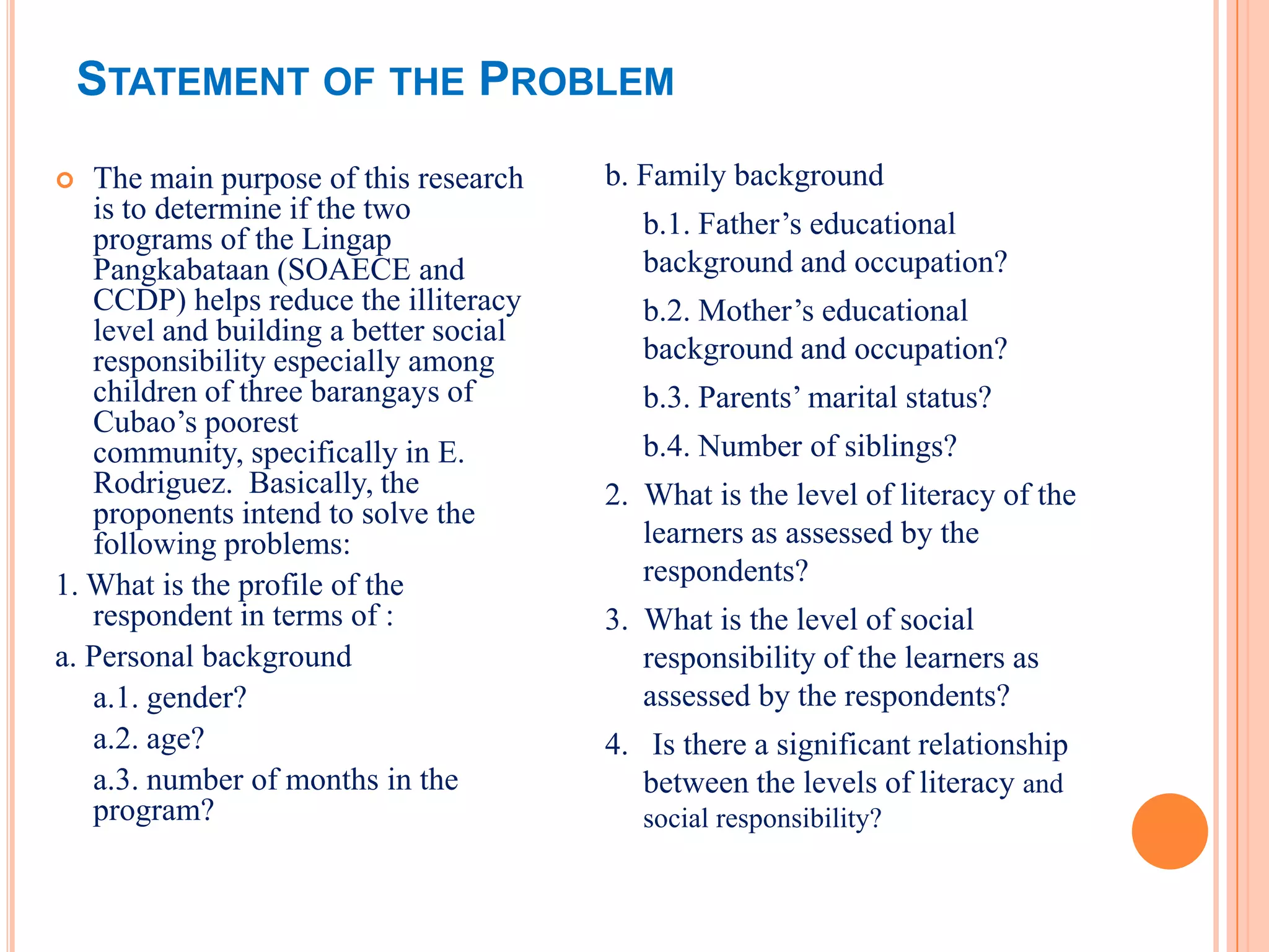 STATEMENT OF THE PROBLEM
  The main purpose of this research    b. Family background
   is to determine if the two              b.1. Father’s educational
   programs of the Lingap
   Pangkabataan (SOAECE and                background and occupation?
   CCDP) helps reduce the illiteracy       b.2. Mother’s educational
   level and building a better social
   responsibility especially among         background and occupation?
   children of three barangays of          b.3. Parents’ marital status?
   Cubao’s poorest
   community, specifically in E.           b.4. Number of siblings?
   Rodriguez. Basically, the            2. What is the level of literacy of the
   proponents intend to solve the
   following problems:                     learners as assessed by the
1. What is the profile of the              respondents?
   respondent in terms of :             3. What is the level of social
a. Personal background                     responsibility of the learners as
   a.1. gender?                            assessed by the respondents?
   a.2. age?                            4. Is there a significant relationship
   a.3. number of months in the            between the levels of literacy and
   program?                                social responsibility?
 