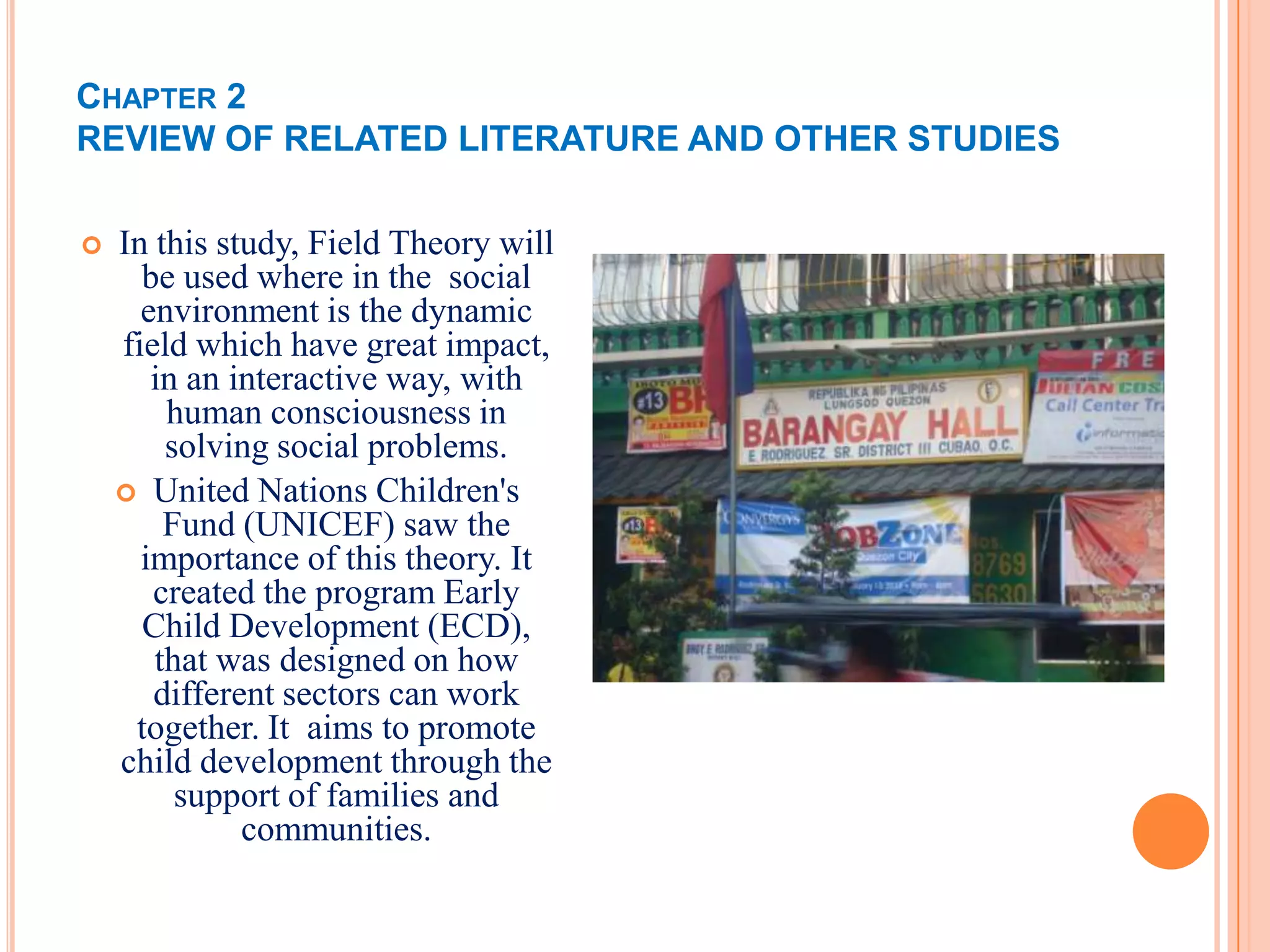 CHAPTER 2
REVIEW OF RELATED LITERATURE AND OTHER STUDIES

   In this study, Field Theory will
      be used where in the social
      environment is the dynamic
    field which have great impact,
       in an interactive way, with
        human consciousness in
        solving social problems.
     United Nations Children's
        Fund (UNICEF) saw the
      importance of this theory. It
       created the program Early
      Child Development (ECD),
       that was designed on how
       different sectors can work
     together. It aims to promote
    child development through the
         support of families and
              communities.
 