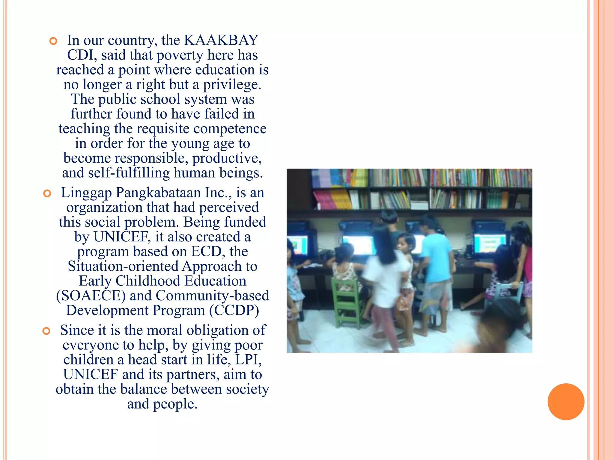    In our country, the KAAKBAY
     CDI, said that poverty here has
  reached a point where education is
    no longer a right but a privilege.
      The public school system was
      further found to have failed in
  teaching the requisite competence
       in order for the young age to
    become responsible, productive,
    and self-fulfilling human beings.
 Linggap Pangkabataan Inc., is an
     organization that had perceived
   this social problem. Being funded
       by UNICEF, it also created a
        program based on ECD, the
     Situation-oriented Approach to
        Early Childhood Education
  (SOAECE) and Community-based
     Development Program (CCDP)
 Since it is the moral obligation of
    everyone to help, by giving poor
    children a head start in life, LPI,
    UNICEF and its partners, aim to
 obtain the balance between society
                and people.
 