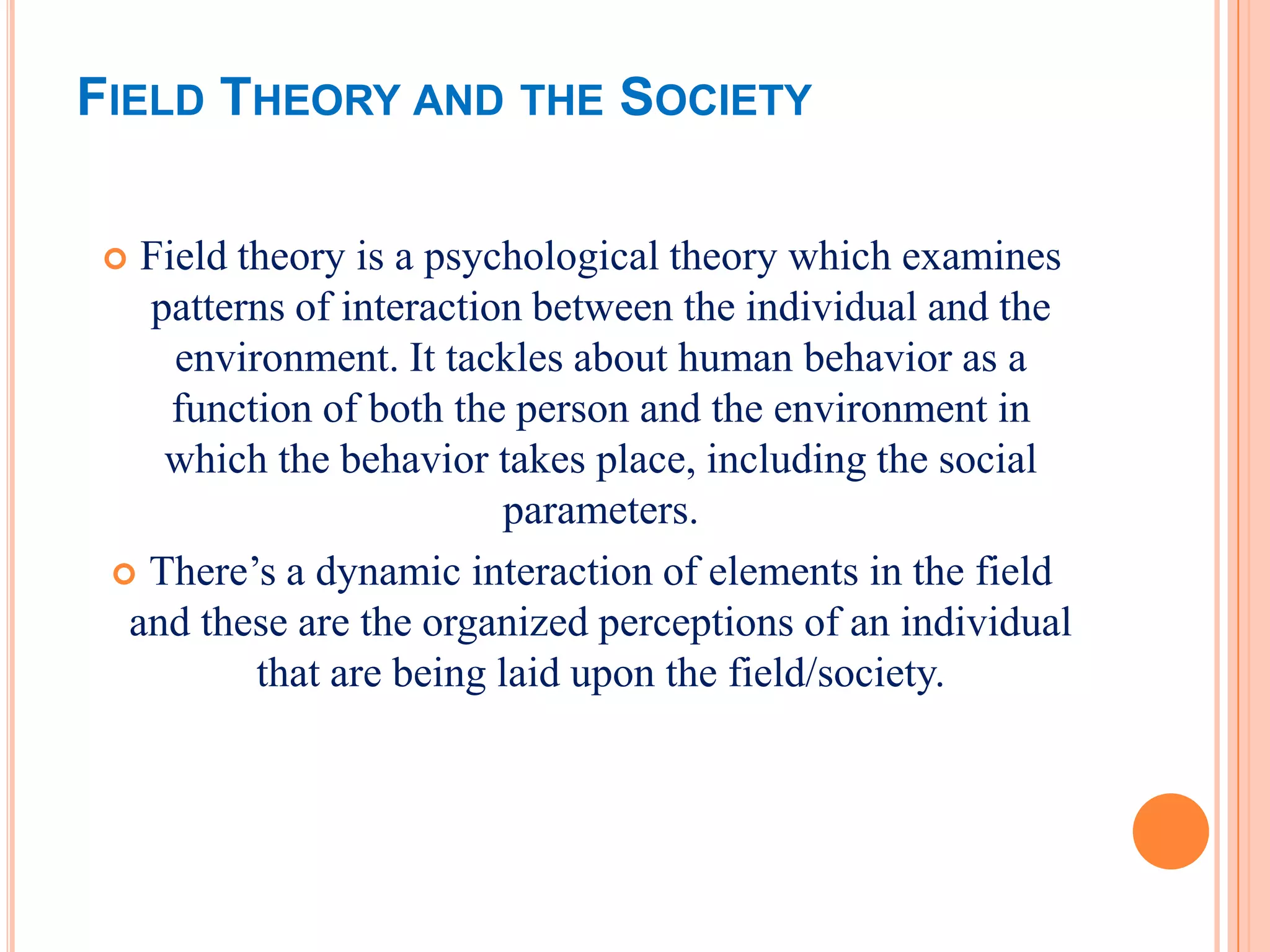 FIELD THEORY AND THE SOCIETY

  Field theory is a psychological theory which examines
   patterns of interaction between the individual and the
     environment. It tackles about human behavior as a
     function of both the person and the environment in
    which the behavior takes place, including the social
                          parameters.
  There’s a dynamic interaction of elements in the field
  and these are the organized perceptions of an individual
          that are being laid upon the field/society.
 