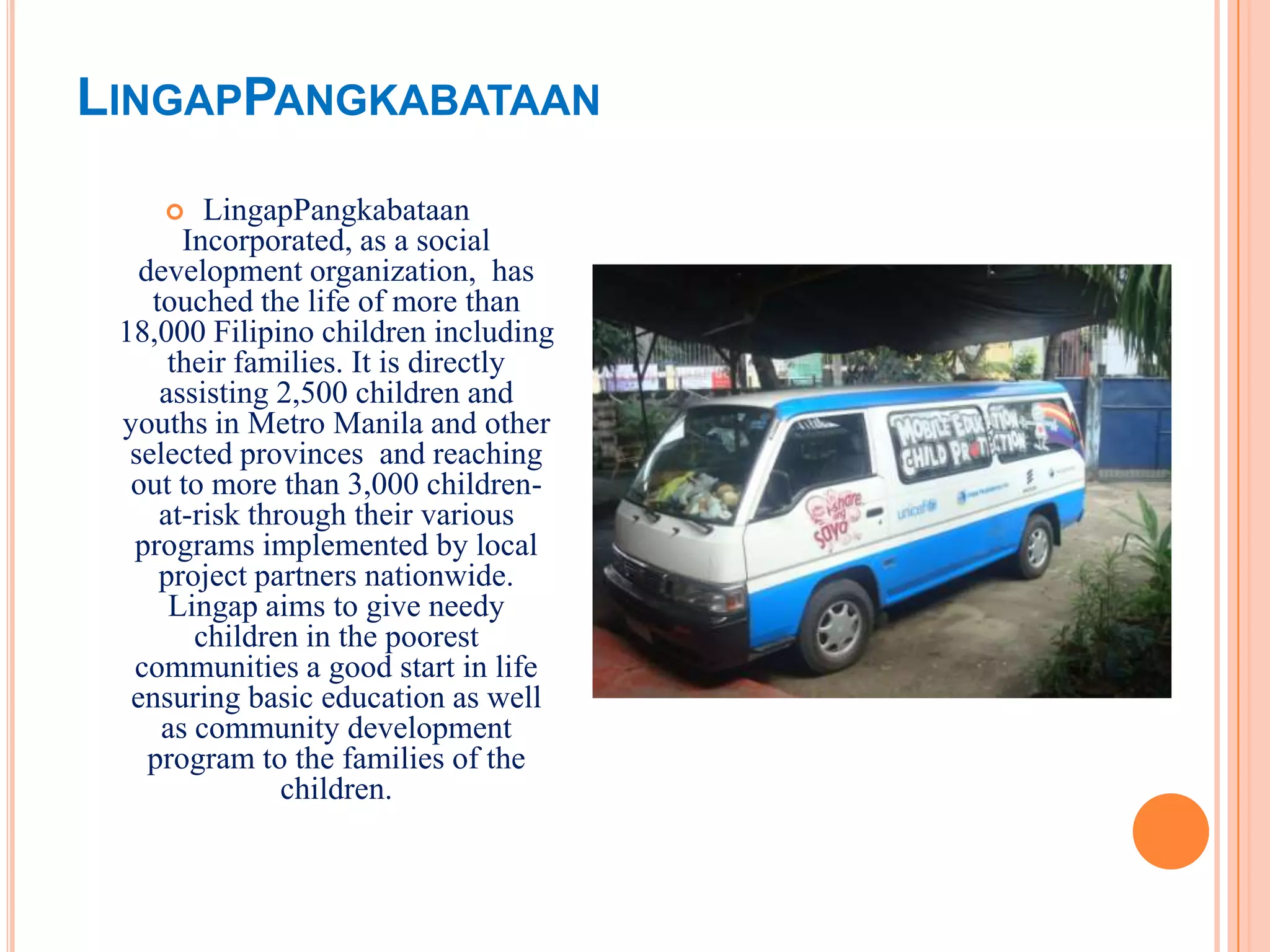 LINGAPPANGKABATAAN
        LingapPangkabataan
       Incorporated, as a social
   development organization, has
    touched the life of more than
 18,000 Filipino children including
      their families. It is directly
     assisting 2,500 children and
 youths in Metro Manila and other
  selected provinces and reaching
  out to more than 3,000 children-
     at-risk through their various
  programs implemented by local
     project partners nationwide.
      Lingap aims to give needy
        children in the poorest
  communities a good start in life
  ensuring basic education as well
     as community development
    program to the families of the
                children.
 