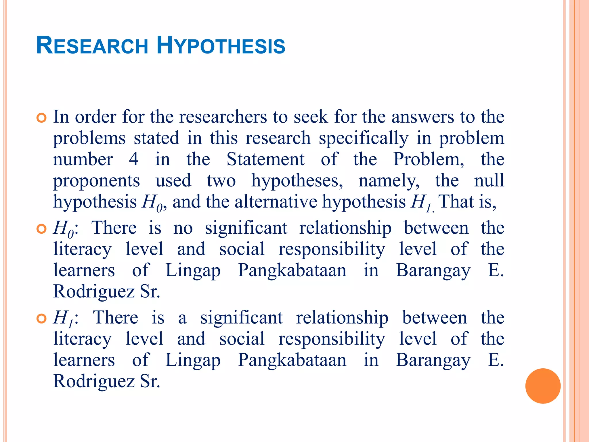 RESEARCH HYPOTHESIS

 In order for the researchers to seek for the answers to the
  problems stated in this research specifically in problem
  number 4 in the Statement of the Problem, the
  proponents used two hypotheses, namely, the null
  hypothesis H0, and the alternative hypothesis H1. That is,
 H0: There is no significant relationship between the
  literacy level and social responsibility level of the
  learners of Lingap Pangkabataan in Barangay E.
  Rodriguez Sr.
 H1: There is a significant relationship between the
  literacy level and social responsibility level of the
  learners of Lingap Pangkabataan in Barangay E.
  Rodriguez Sr.
 