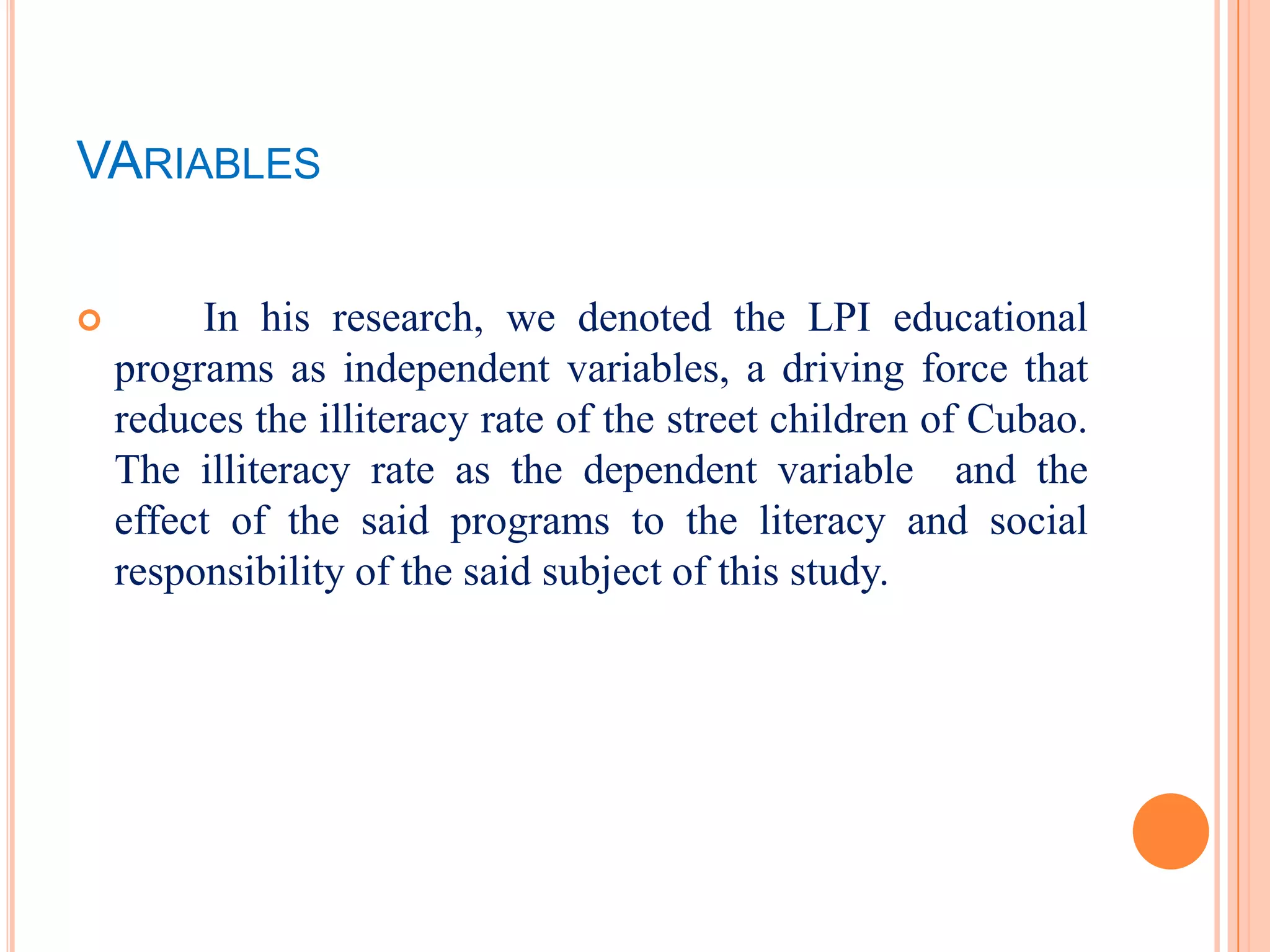 VARIABLES

        In his research, we denoted the LPI educational
    programs as independent variables, a driving force that
    reduces the illiteracy rate of the street children of Cubao.
    The illiteracy rate as the dependent variable and the
    effect of the said programs to the literacy and social
    responsibility of the said subject of this study.
 