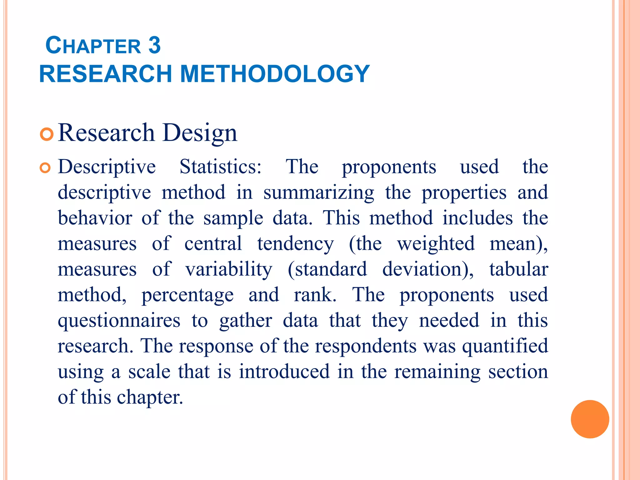 CHAPTER 3
RESEARCH METHODOLOGY

 Research      Design
   Descriptive Statistics: The proponents used the
    descriptive method in summarizing the properties and
    behavior of the sample data. This method includes the
    measures of central tendency (the weighted mean),
    measures of variability (standard deviation), tabular
    method, percentage and rank. The proponents used
    questionnaires to gather data that they needed in this
    research. The response of the respondents was quantified
    using a scale that is introduced in the remaining section
    of this chapter.
 