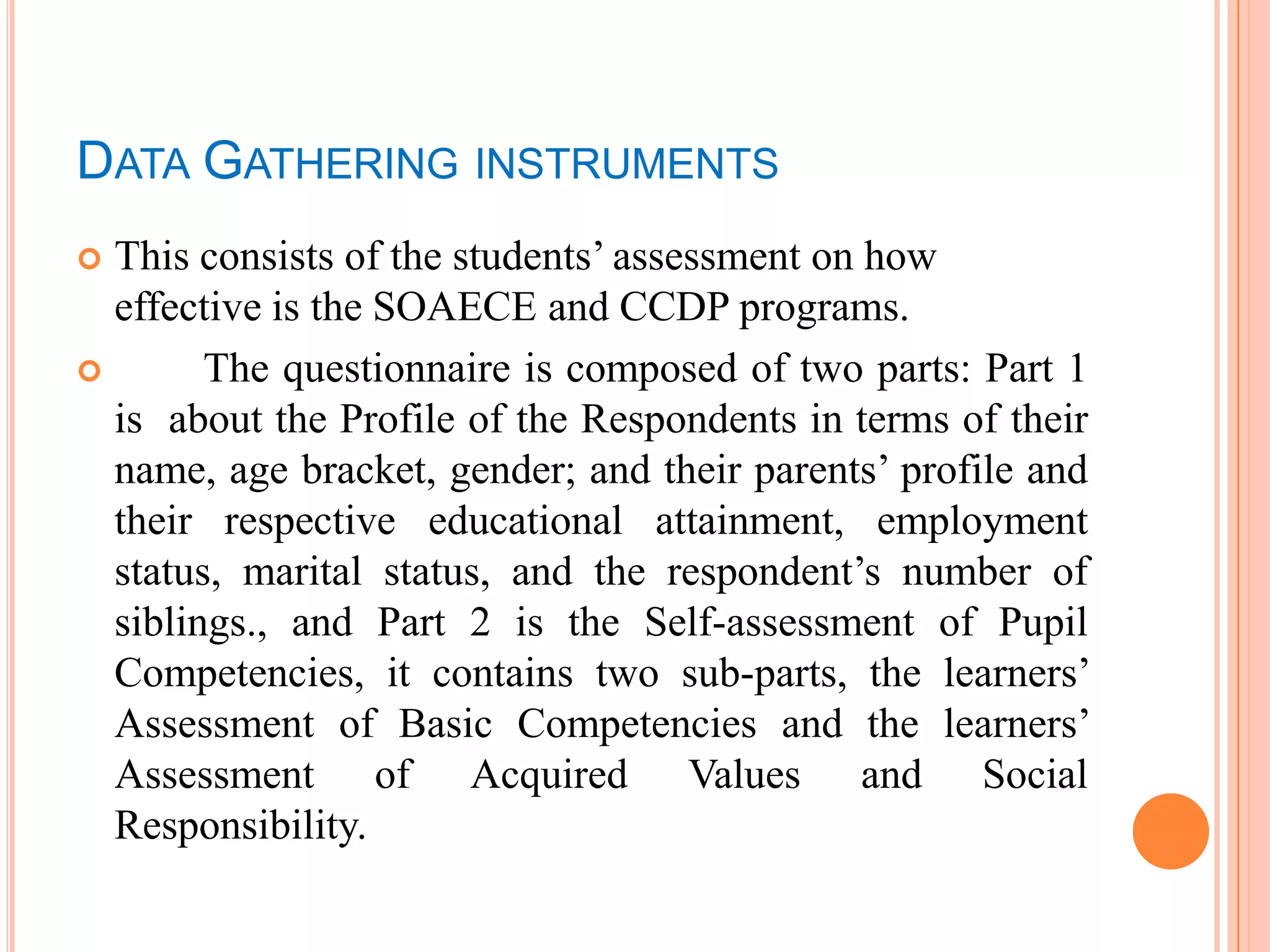 DATA GATHERING INSTRUMENTS
 This consists of the students’ assessment on how
  effective is the SOAECE and CCDP programs.
       The questionnaire is composed of two parts: Part 1
  is about the Profile of the Respondents in terms of their
  name, age bracket, gender; and their parents’ profile and
  their respective educational attainment, employment
  status, marital status, and the respondent’s number of
  siblings., and Part 2 is the Self-assessment of Pupil
  Competencies, it contains two sub-parts, the learners’
  Assessment of Basic Competencies and the learners’
  Assessment of Acquired Values and Social
  Responsibility.
 