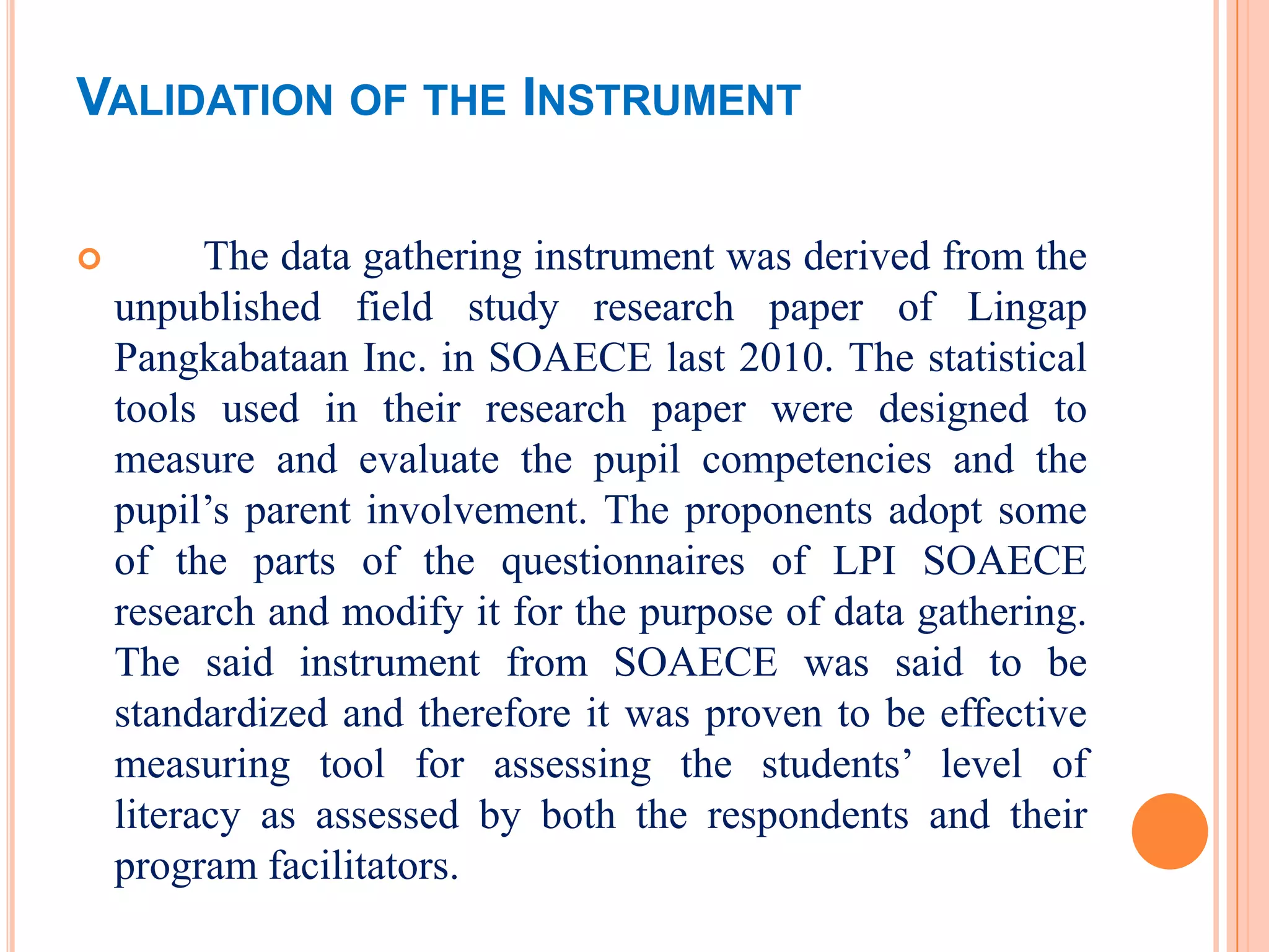 VALIDATION OF THE INSTRUMENT

         The data gathering instrument was derived from the
    unpublished field study research paper of Lingap
    Pangkabataan Inc. in SOAECE last 2010. The statistical
    tools used in their research paper were designed to
    measure and evaluate the pupil competencies and the
    pupil’s parent involvement. The proponents adopt some
    of the parts of the questionnaires of LPI SOAECE
    research and modify it for the purpose of data gathering.
    The said instrument from SOAECE was said to be
    standardized and therefore it was proven to be effective
    measuring tool for assessing the students’ level of
    literacy as assessed by both the respondents and their
    program facilitators.
 