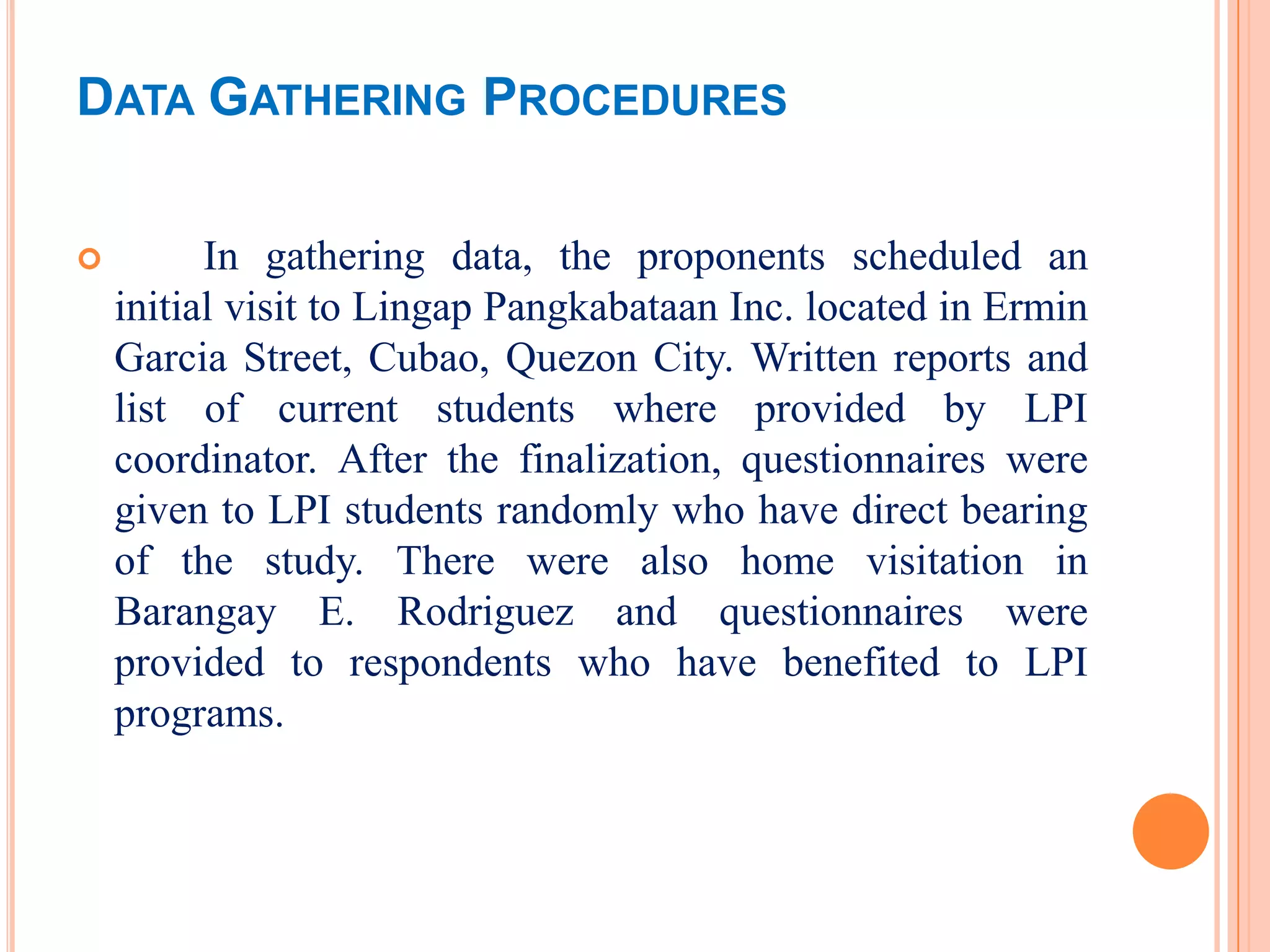 DATA GATHERING PROCEDURES

         In gathering data, the proponents scheduled an
    initial visit to Lingap Pangkabataan Inc. located in Ermin
    Garcia Street, Cubao, Quezon City. Written reports and
    list of current students where provided by LPI
    coordinator. After the finalization, questionnaires were
    given to LPI students randomly who have direct bearing
    of the study. There were also home visitation in
    Barangay E. Rodriguez and questionnaires were
    provided to respondents who have benefited to LPI
    programs.
 