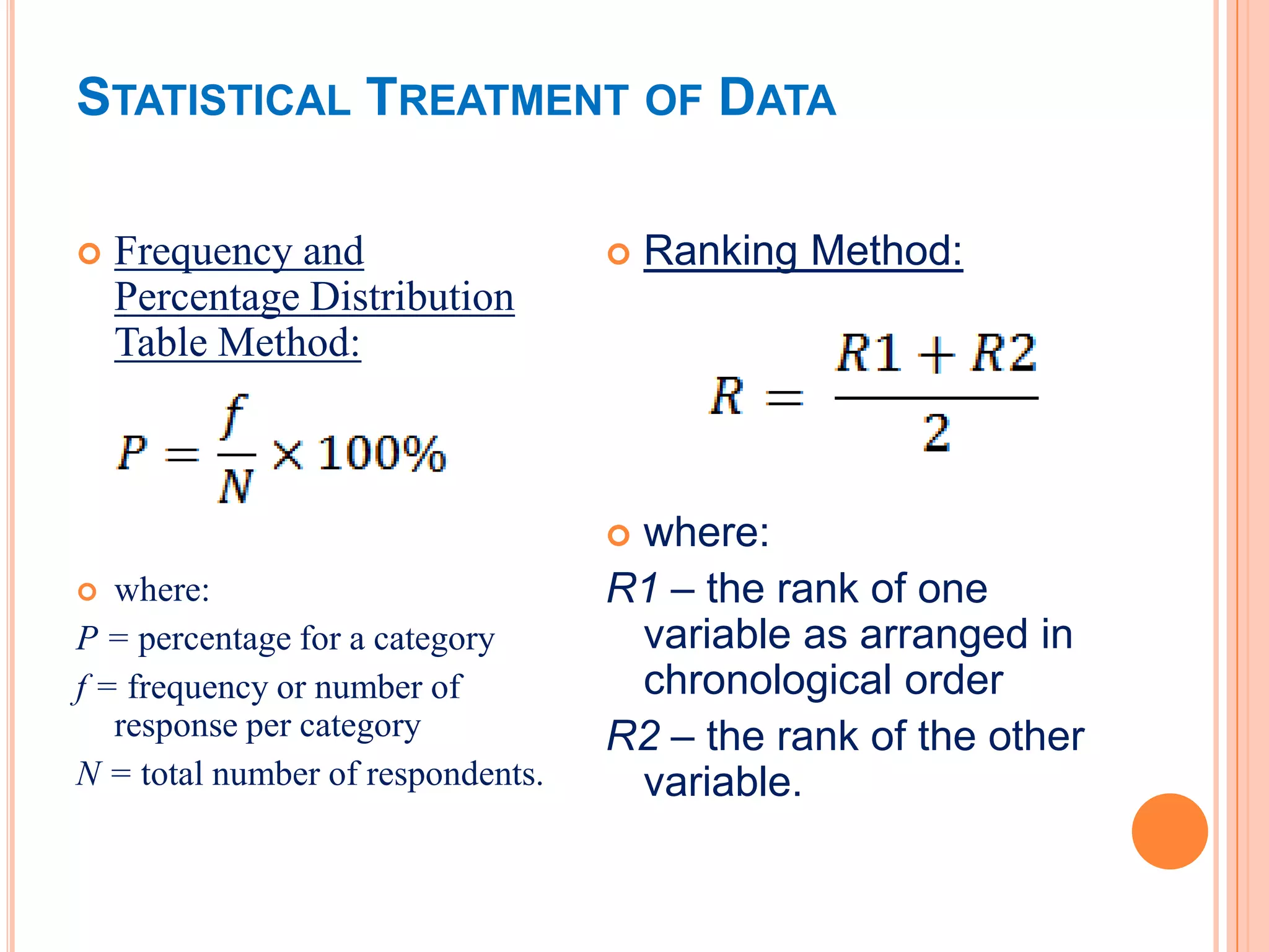 STATISTICAL TREATMENT OF DATA

   Frequency and                     Ranking Method:
    Percentage Distribution
    Table Method:



                                   where:
  where:                          R1 – the rank of one
P = percentage for a category       variable as arranged in
f = frequency or number of          chronological order
   response per category           R2 – the rank of the other
N = total number of respondents.    variable.
 