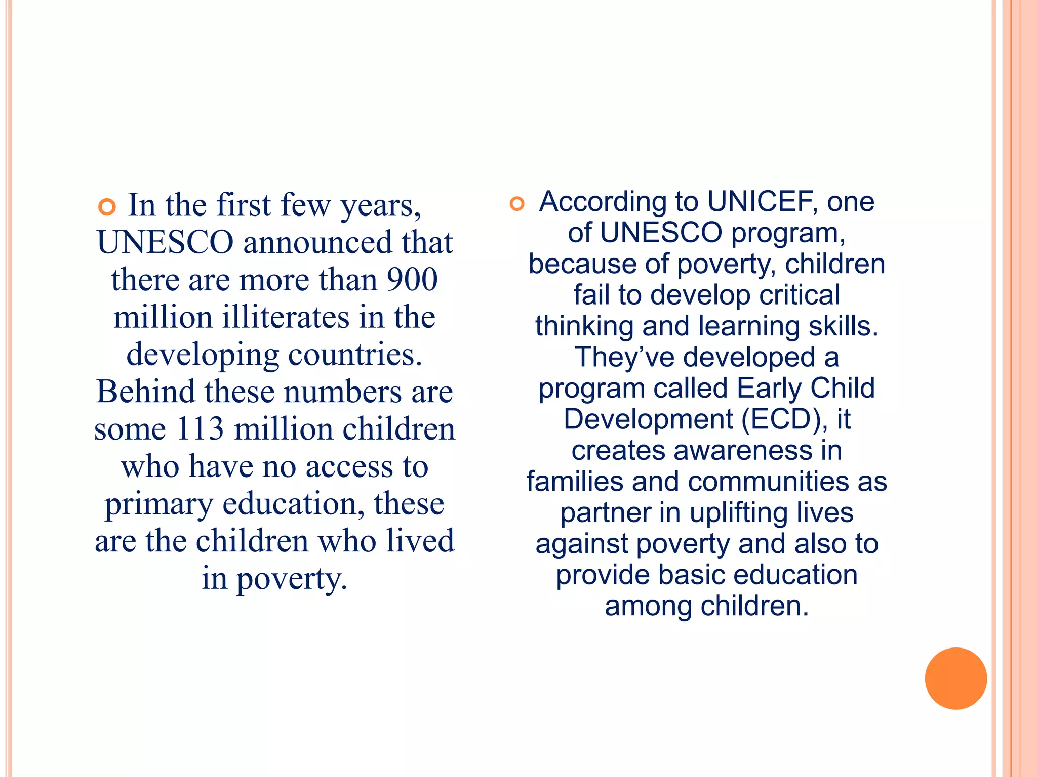   In the first few years,          According to UNICEF, one
UNESCO announced that                  of UNESCO program,
                                   because of poverty, children
 there are more than 900                fail to develop critical
  million illiterates in the        thinking and learning skills.
  developing countries.                 They’ve developed a
Behind these numbers are            program called Early Child
some 113 million children              Development (ECD), it
                                       creates awareness in
  who have no access to            families and communities as
 primary education, these             partner in uplifting lives
are the children who lived          against poverty and also to
         in poverty.                  provide basic education
                                           among children.
 