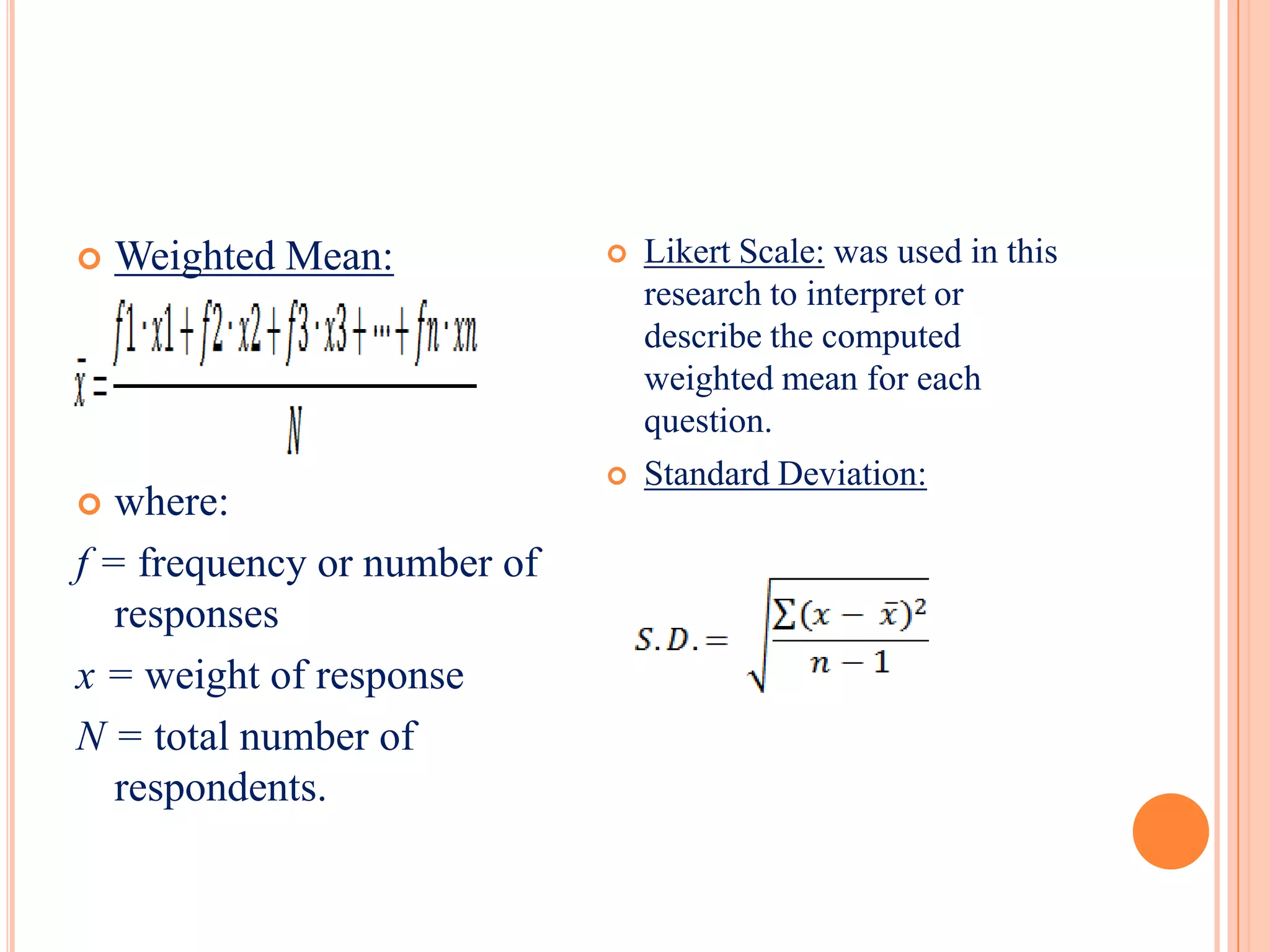    Weighted Mean:              Likert Scale: was used in this
                                 research to interpret or
                                 describe the computed
                                 weighted mean for each
                                 question.
                                Standard Deviation:
  where:
f = frequency or number of
   responses
x = weight of response
N = total number of
   respondents.
 