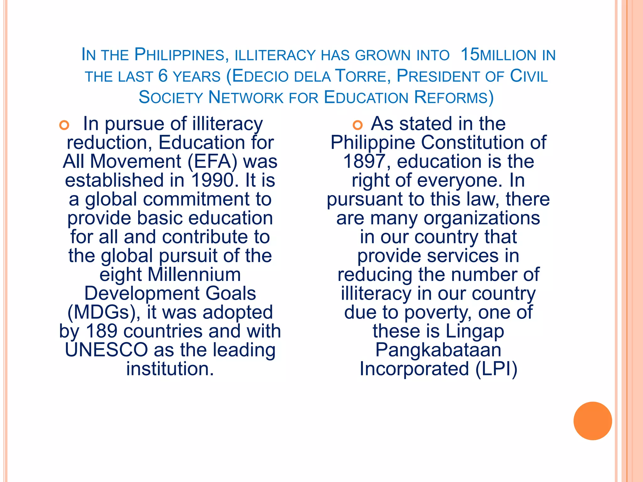 IN THE PHILIPPINES, ILLITERACY HAS GROWN INTO 15MILLION IN
     THE LAST 6 YEARS (EDECIO DELA TORRE, PRESIDENT OF CIVIL
           SOCIETY NETWORK FOR EDUCATION REFORMS)
   In pursue of illiteracy             As stated in the
 reduction, Education for        Philippine Constitution of
All Movement (EFA) was             1897, education is the
 established in 1990. It is          right of everyone. In
 a global commitment to          pursuant to this law, there
 provide basic education          are many organizations
  for all and contribute to            in our country that
 the global pursuit of the             provide services in
      eight Millennium            reducing the number of
    Development Goals              illiteracy in our country
 (MDGs), it was adopted             due to poverty, one of
by 189 countries and with                these is Lingap
 UNESCO as the leading                   Pangkabataan
          institution.                 Incorporated (LPI)
 