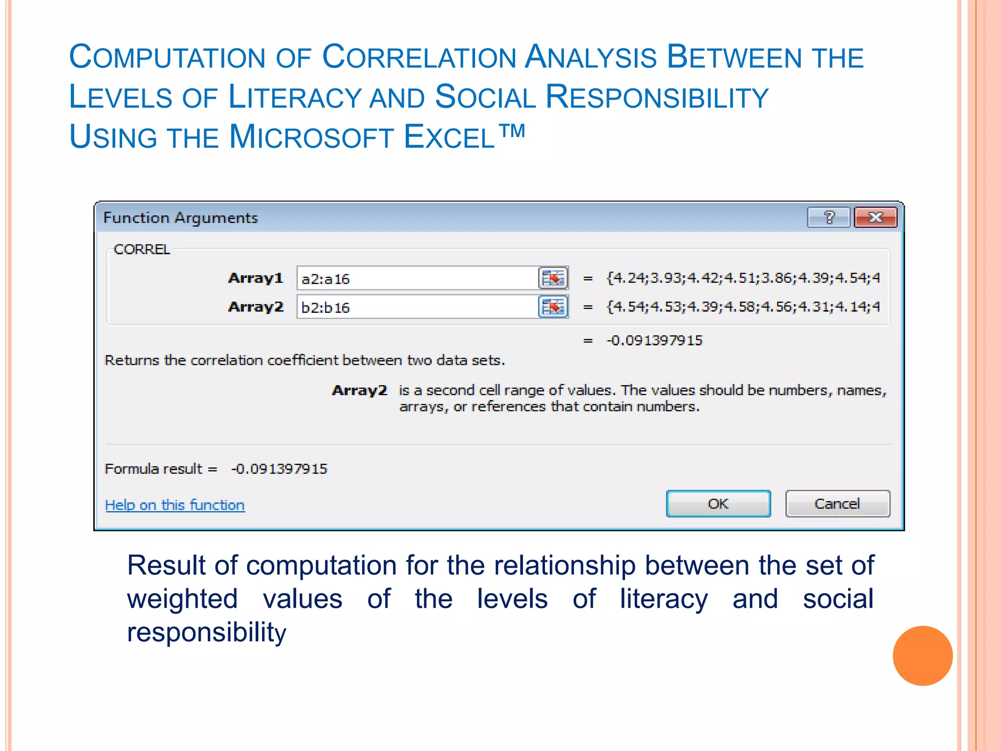 COMPUTATION OF CORRELATION ANALYSIS BETWEEN THE
LEVELS OF LITERACY AND SOCIAL RESPONSIBILITY
USING THE MICROSOFT EXCEL™




   Result of computation for the relationship between the set of
   weighted values of the levels of literacy and social
   responsibility
 