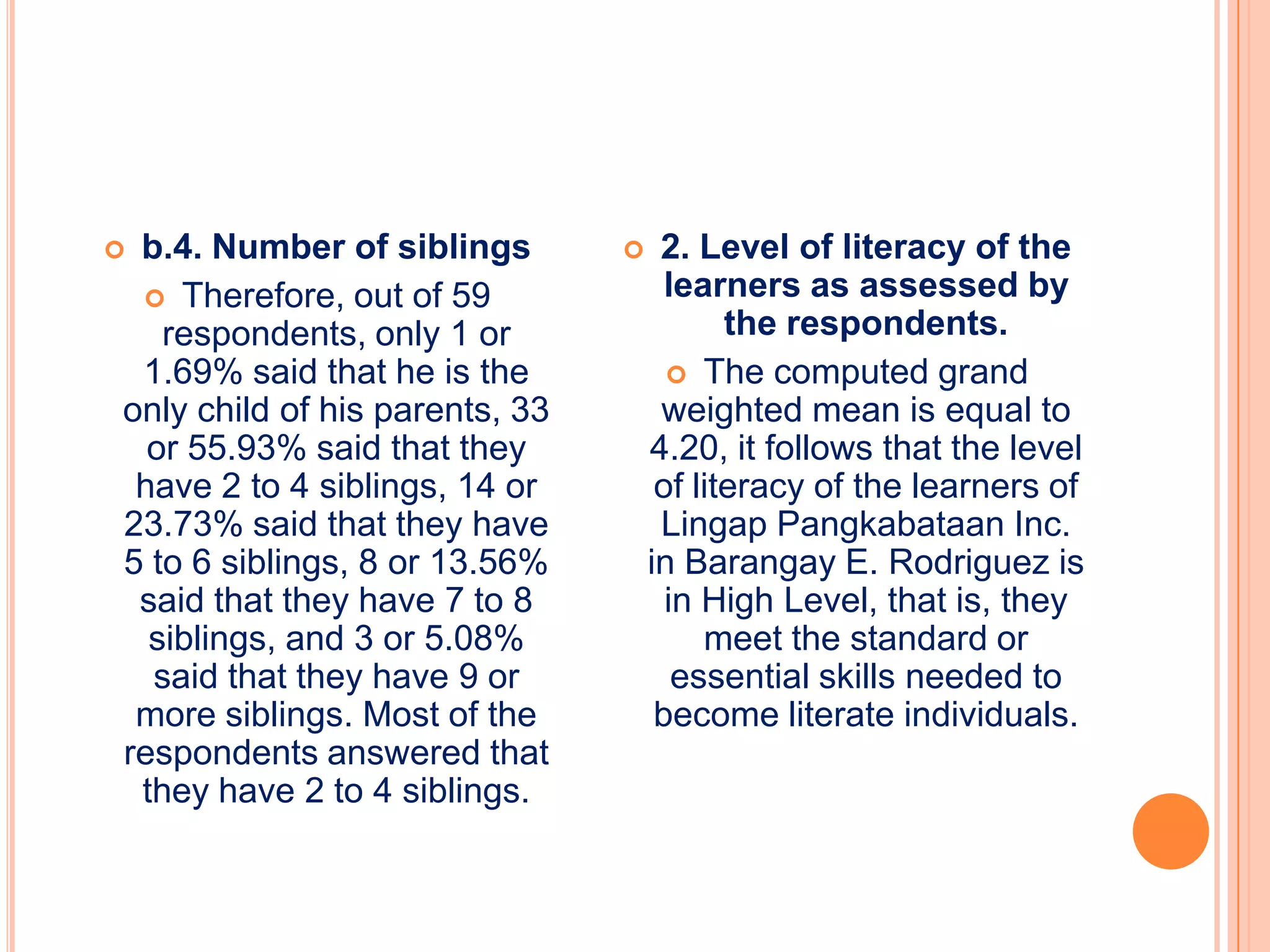 b.4. Number of siblings            2. Level of literacy of the
  Therefore, out of 59               learners as assessed by
   respondents, only 1 or                  the respondents.
 1.69% said that he is the             The computed grand
only child of his parents, 33        weighted mean is equal to
  or 55.93% said that they          4.20, it follows that the level
 have 2 to 4 siblings, 14 or         of literacy of the learners of
23.73% said that they have           Lingap Pangkabataan Inc.
5 to 6 siblings, 8 or 13.56%        in Barangay E. Rodriguez is
 said that they have 7 to 8           in High Level, that is, they
  siblings, and 3 or 5.08%               meet the standard or
  said that they have 9 or             essential skills needed to
 more siblings. Most of the          become literate individuals.
respondents answered that
 they have 2 to 4 siblings.
 