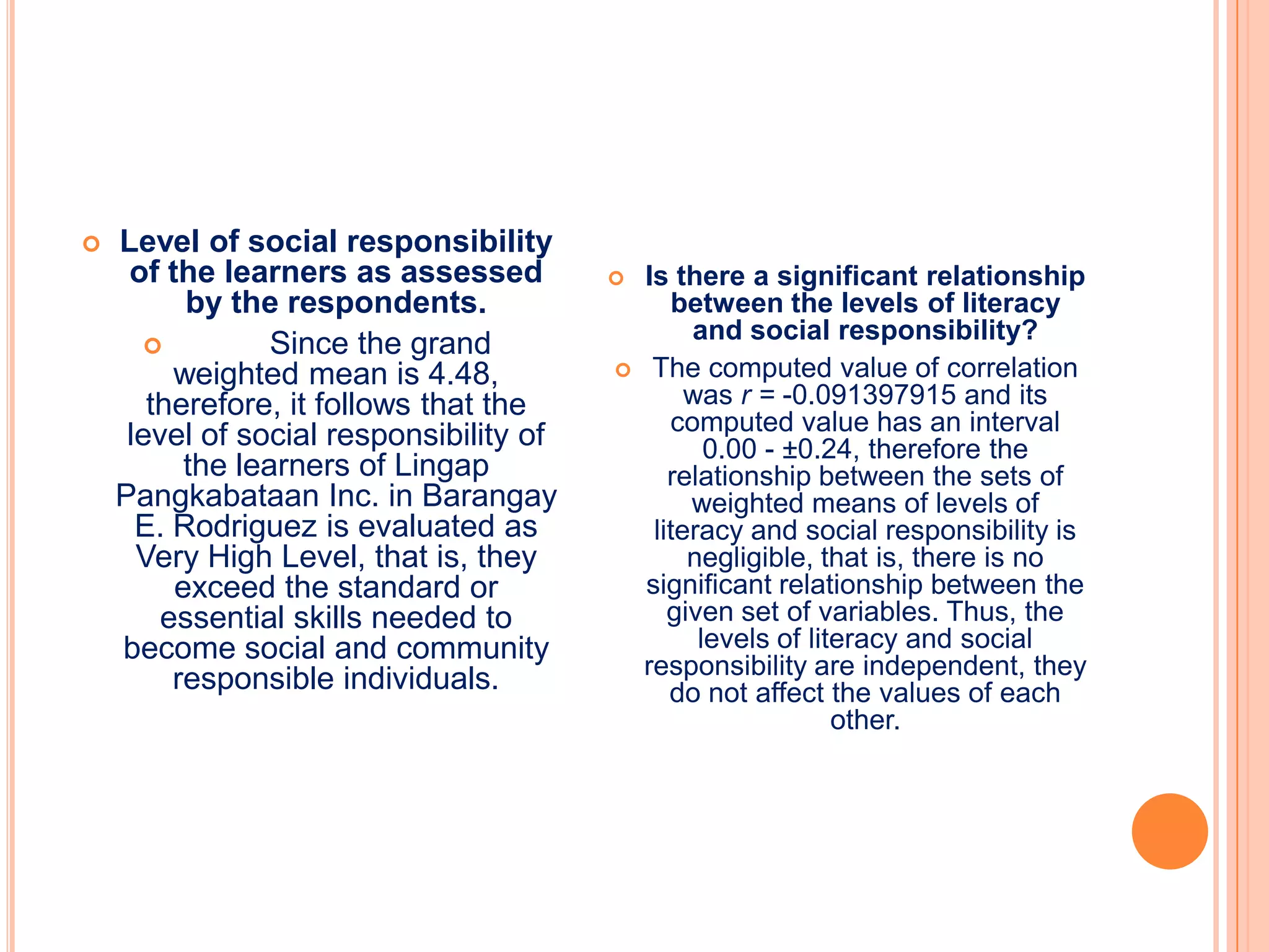    Level of social responsibility
     of the learners as assessed            Is there a significant relationship
          by the respondents.                   between the levels of literacy
                                                  and social responsibility?
                Since the grand
         weighted mean is 4.48,              The computed value of correlation
       therefore, it follows that the             was r = -0.091397915 and its
     level of social responsibility of          computed value has an interval
                                                    0.00 - ±0.24, therefore the
          the learners of Lingap                relationship between the sets of
    Pangkabataan Inc. in Barangay                 weighted means of levels of
      E. Rodriguez is evaluated as            literacy and social responsibility is
      Very High Level, that is, they              negligible, that is, there is no
         exceed the standard or              significant relationship between the
        essential skills needed to              given set of variables. Thus, the
    become social and community                    levels of literacy and social
         responsible individuals.            responsibility are independent, they
                                                do not affect the values of each
                                                                other.
 