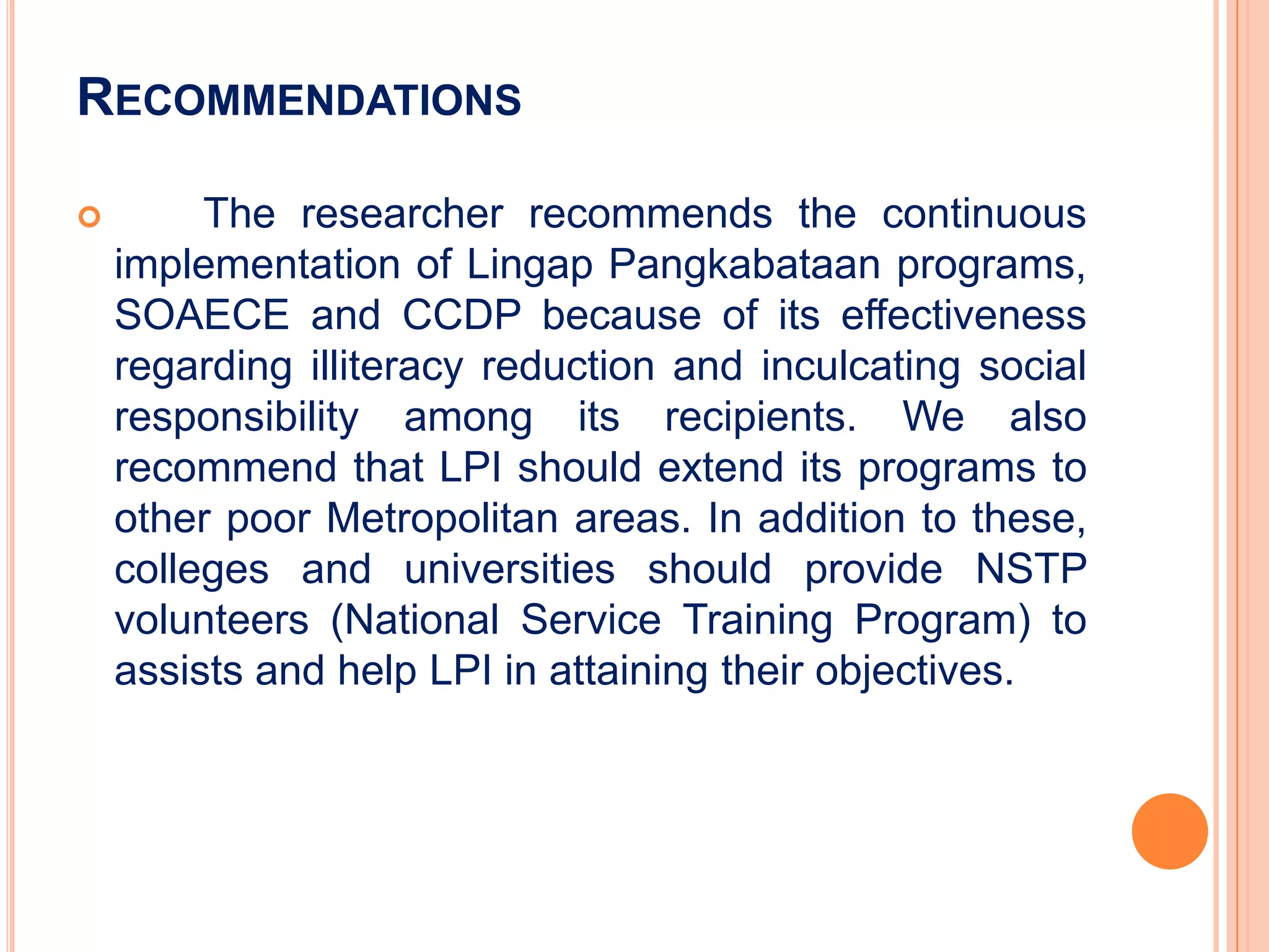 RECOMMENDATIONS

        The researcher recommends the continuous
    implementation of Lingap Pangkabataan programs,
    SOAECE and CCDP because of its effectiveness
    regarding illiteracy reduction and inculcating social
    responsibility among its recipients. We also
    recommend that LPI should extend its programs to
    other poor Metropolitan areas. In addition to these,
    colleges and universities should provide NSTP
    volunteers (National Service Training Program) to
    assists and help LPI in attaining their objectives.
 
