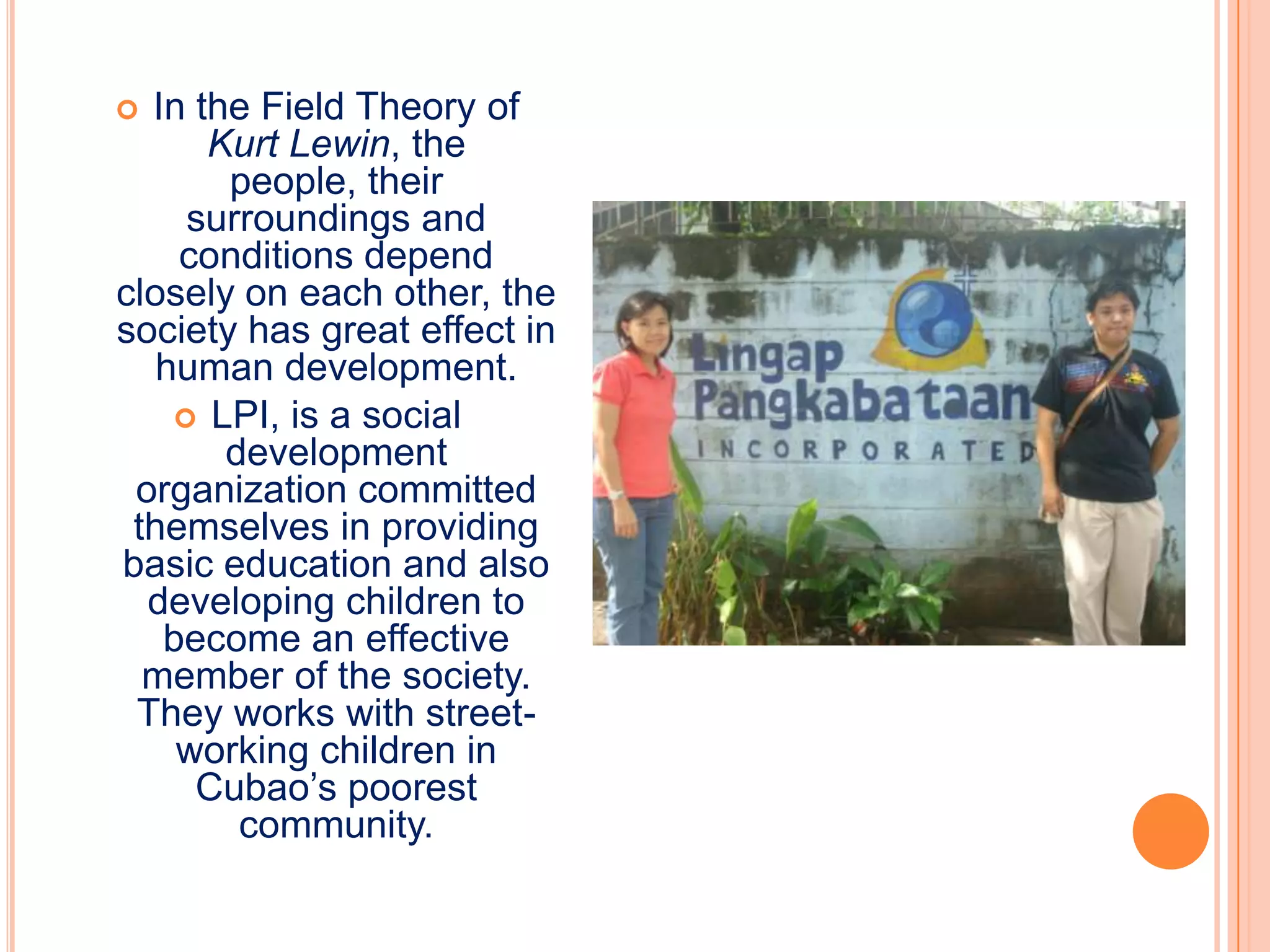 In the Field Theory of
      Kurt Lewin, the
       people, their
     surroundings and
    conditions depend
closely on each other, the
society has great effect in
   human development.
     LPI, is a social
       development
 organization committed
 themselves in providing
basic education and also
  developing children to
   become an effective
  member of the society.
 They works with street-
    working children in
     Cubao’s poorest
        community.
 