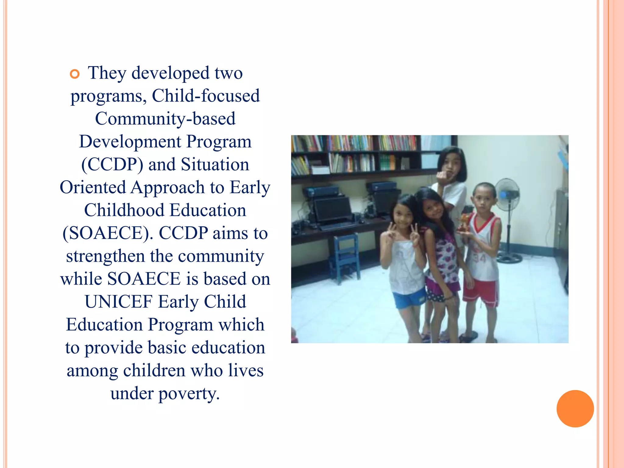   They developed two
  programs, Child-focused
     Community-based
   Development Program
   (CCDP) and Situation
Oriented Approach to Early
    Childhood Education
(SOAECE). CCDP aims to
 strengthen the community
while SOAECE is based on
    UNICEF Early Child
 Education Program which
to provide basic education
 among children who lives
       under poverty.
 
