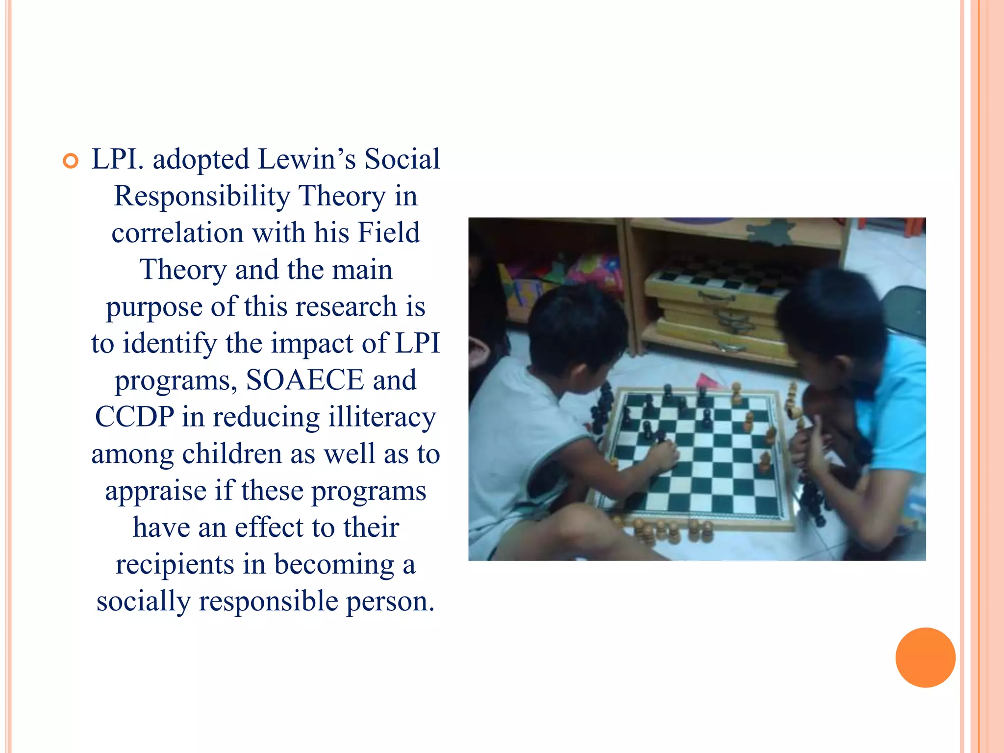   LPI. adopted Lewin’s Social
       Responsibility Theory in
      correlation with his Field
         Theory and the main
      purpose of this research is
    to identify the impact of LPI
       programs, SOAECE and
    CCDP in reducing illiteracy
    among children as well as to
      appraise if these programs
        have an effect to their
       recipients in becoming a
     socially responsible person.
 