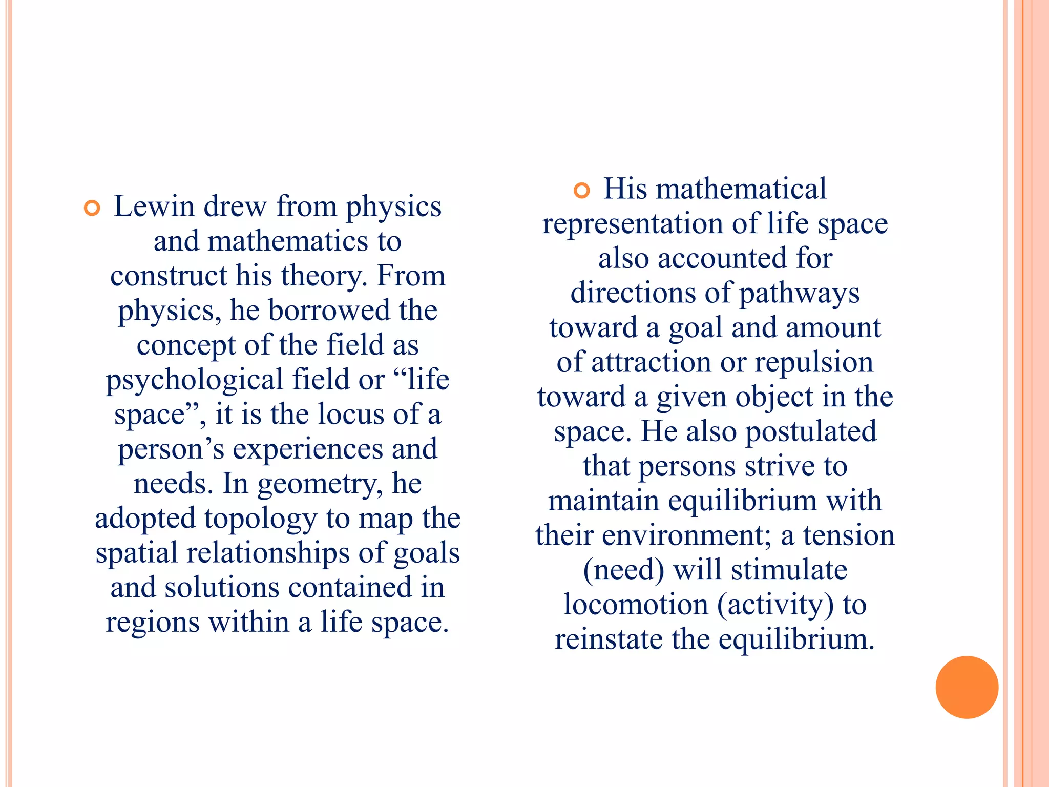      His mathematical
 Lewin drew from physics
                                  representation of life space
     and mathematics to
                                        also accounted for
 construct his theory. From
                                      directions of pathways
  physics, he borrowed the
                                   toward a goal and amount
    concept of the field as
                                    of attraction or repulsion
 psychological field or “life
                                 toward a given object in the
  space”, it is the locus of a
                                    space. He also postulated
  person’s experiences and
                                       that persons strive to
   needs. In geometry, he
                                   maintain equilibrium with
adopted topology to map the
                                 their environment; a tension
spatial relationships of goals
                                       (need) will stimulate
 and solutions contained in
                                     locomotion (activity) to
 regions within a life space.
                                    reinstate the equilibrium.
 