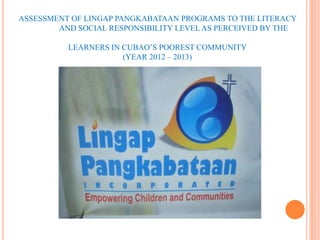 ASSESSMENT OF LINGAP PANGKABATAAN PROGRAMS TO THE LITERACY
        AND SOCIAL RESPONSIBILITY LEVEL AS PERCEIVED BY THE

          LEARNERS IN CUBAO’S POOREST COMMUNITY
                      (YEAR 2012 – 2013)
 