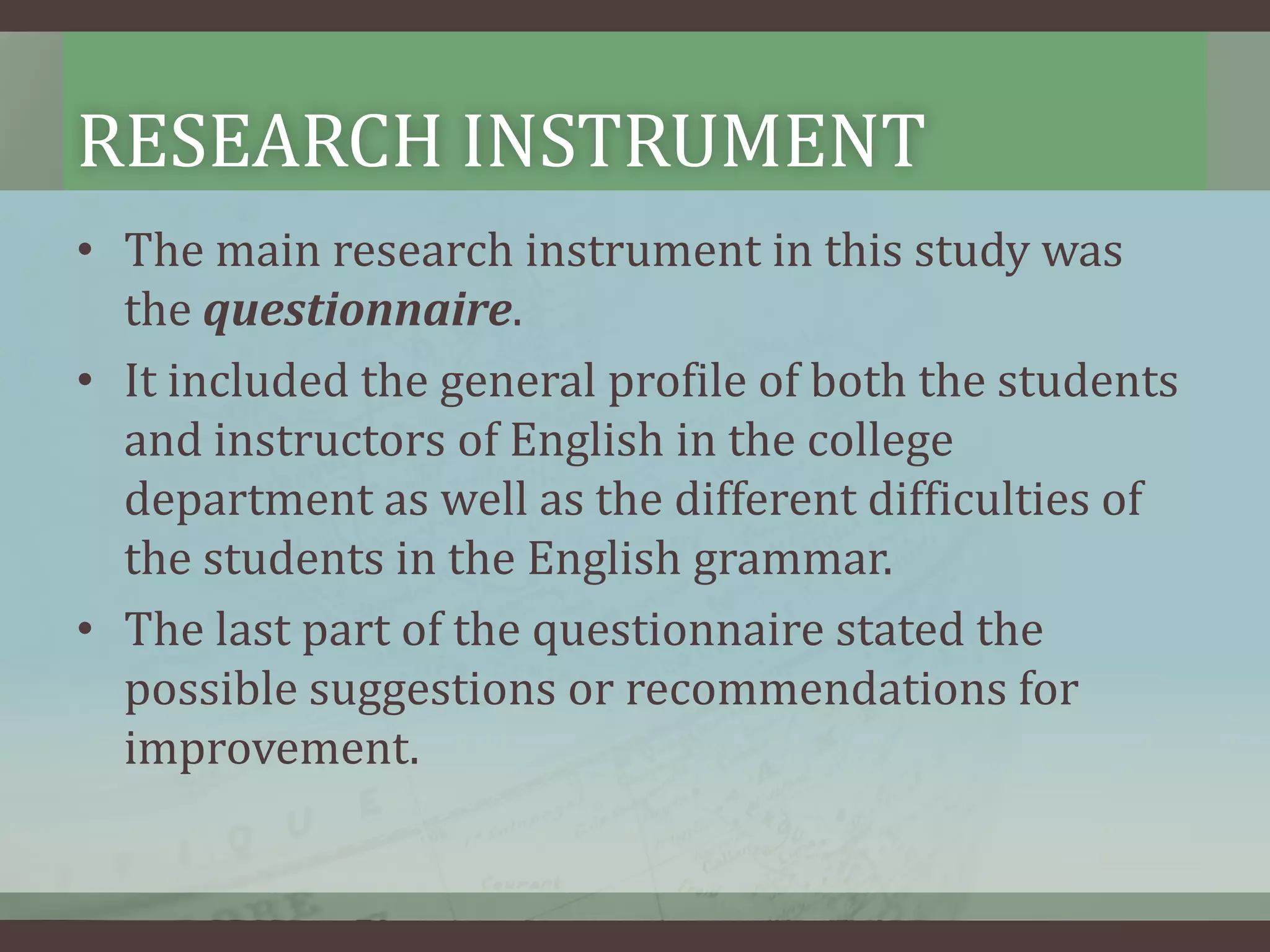 RESEARCH INSTRUMENT
• The main research instrument in this study was
the questionnaire.
• It included the general profile of both the students
and instructors of English in the college
department as well as the different difficulties of
the students in the English grammar.
• The last part of the questionnaire stated the
possible suggestions or recommendations for
improvement.

 