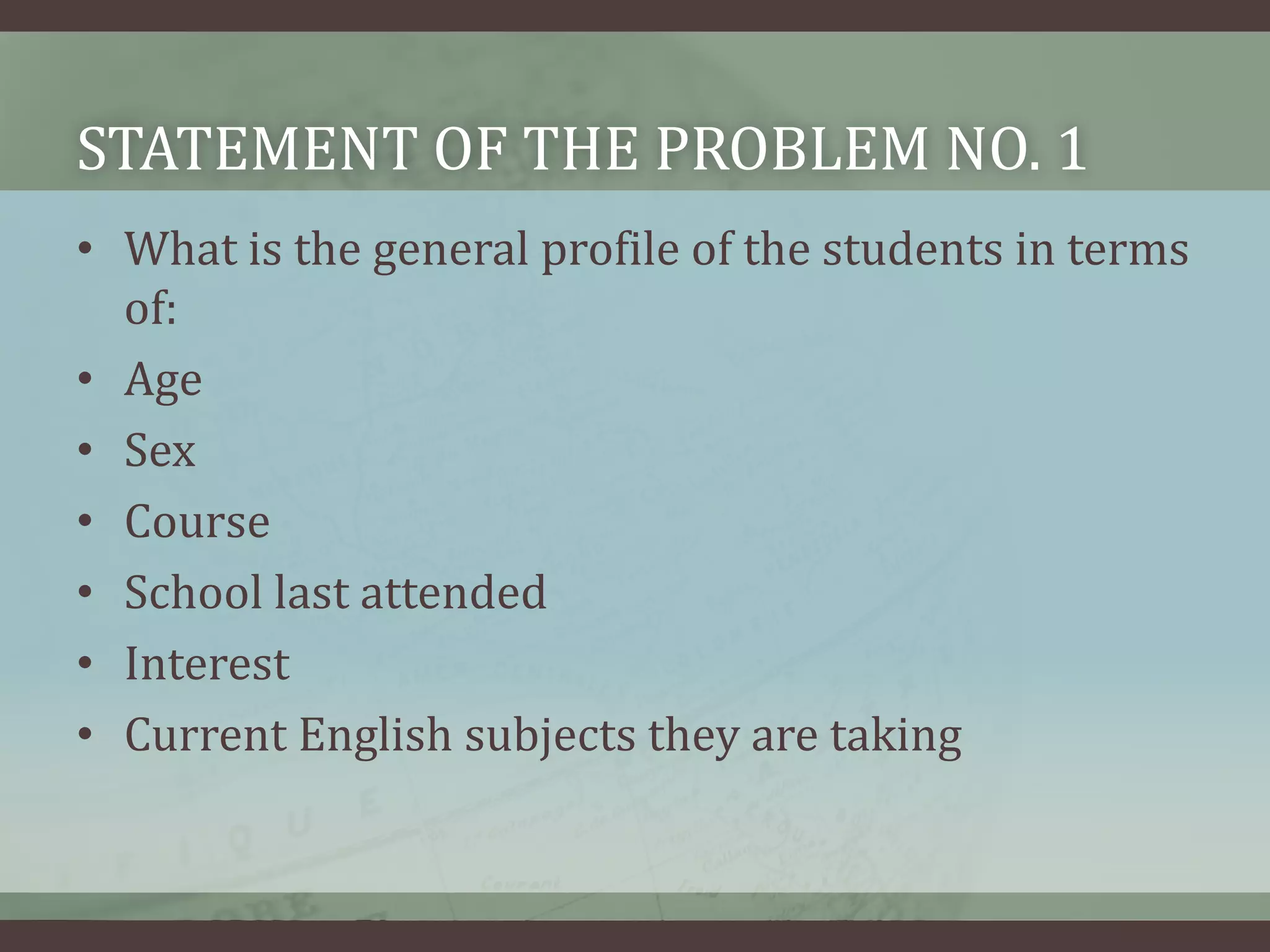 STATEMENT OF THE PROBLEM NO. 1
• What is the general profile of the students in terms
of:
• Age
• Sex
• Course
• School last attended
• Interest
• Current English subjects they are taking

 
