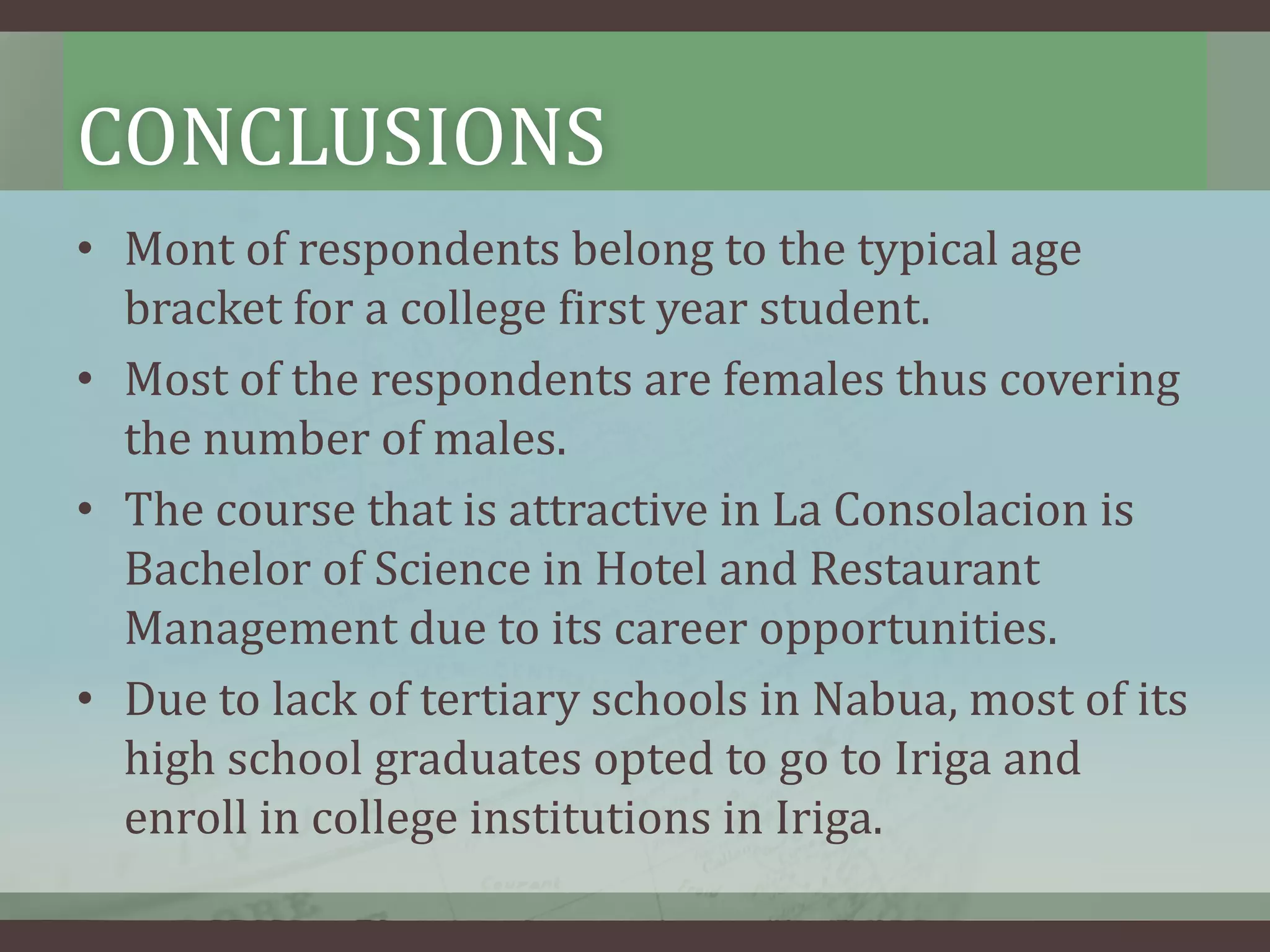 CONCLUSIONS
• Mont of respondents belong to the typical age
bracket for a college first year student.
• Most of the respondents are females thus covering
the number of males.
• The course that is attractive in La Consolacion is
Bachelor of Science in Hotel and Restaurant
Management due to its career opportunities.
• Due to lack of tertiary schools in Nabua, most of its
high school graduates opted to go to Iriga and
enroll in college institutions in Iriga.

 